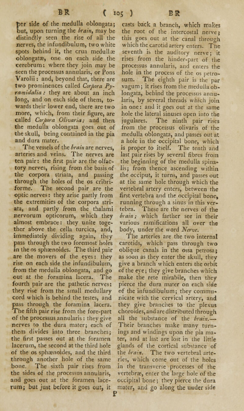 per side of the medulla oblongata; but, upon turning the brain, may be distinctly seen the rise of all the nerves, the infundibulum, two white spots behind it, the crua medullae oblongata?, one on each side the cerebrum: where they join may be seen the processus annularis, or Pons Varolii: and, beyond that, there are two prominences called Corpora Py- ramidalia: they are about an inch long, and on each side of them, to- wards their lower end, there are two more, which, from their figure, are called Corpora Olivaria; and then the medulla oblongata goes out of the skull, being contained in the pia and dura mater. The vessels of the brain are nerves, arteries and veins. The nerves are ten pair: the first pair are the olfac- tory nerves, rising from the basis of the corpora striata, and passing through the holes of the os cribri- forme. The second pair are the optic nerves: they arise partly from the extremities of the corpora stri- ata, and partly from the thalami nervorum opticorum, which they almost embrace: they unite toge- ther above the cella turcica, and, immediately dividing again, they pass through the two foremost holes in the os sphaenoides. The third pair are the movers of the eyes: they rise on each side the infundibulum, from the medulla oblongata, and go out at the foramina lacera. The fourth pair are the pathetic nerves: they rise from the small medullary cord which is behind the testes, and pass through the foramina lacera. The fifth pair rise from the fore-part of the processus annularis: they give nerves to the dura mater; each of them divides into three branches; the first passes out at the foramen lacerum, the second at the third hole of the os sphrenoides, and the third through another hole of the same bone. The sixth pair rises from the sides of the processus annularis, and goes out at the foramen lace- rum; but just before it goes out, it casts back a branch, which makes the root of the intercostal nerve; this goes out at the canal through which the carotid artery enters. The seventh is the auditory nerve; it rises from the hinder-part of the processus annularis, and enters the hole in the process of the os petro- sum. The eighth pair is the par vagum ; it rises from the medulla ob- longata, behind the processus annu- laris, by several threads which join in one: and it goes out at the same hole the lateral sinuses open into the jugulares. The ninth pair rises from the processus olivaris of the medulla oblongata, and passes out at a hole in the occipital bone, which is proper to itself. The tenth and last pair rises by several fibres from the beginning of the medulla spina- lis; from thence ascending within the occiput, it turns, and passes out at the same hole through which the vertebral artery enters, between the first vertebra and the occipital bone, running through a sinus in this ver- tebra. These are the nerves of the brain; which farther see in their various ramifications all over the body, under the word Nerve. The arteries are the two internal carotids, which pass through two oblique canals in the ossa petrosa; as soon as they enter the skull, they give a branch which enters the orbit of the eye; they give branches which make the rete mirabile, then they pierce the dura mater on each side of the infundibulum; they commu- nicate with the cervical artery, and they give branches to the plexus choroides, and are distributed through all the substance of the brain.— Their branches make many turn- ings and windings upon the pia ma- ter, and at last are lost in the little glands of the cortical substance of the brain. The two vertebral arte- ries, which come out of the holes in the transverse processes of the vertebrae, enter the large hole of the occipital bone; they pierce the dura mater, and go along the under side