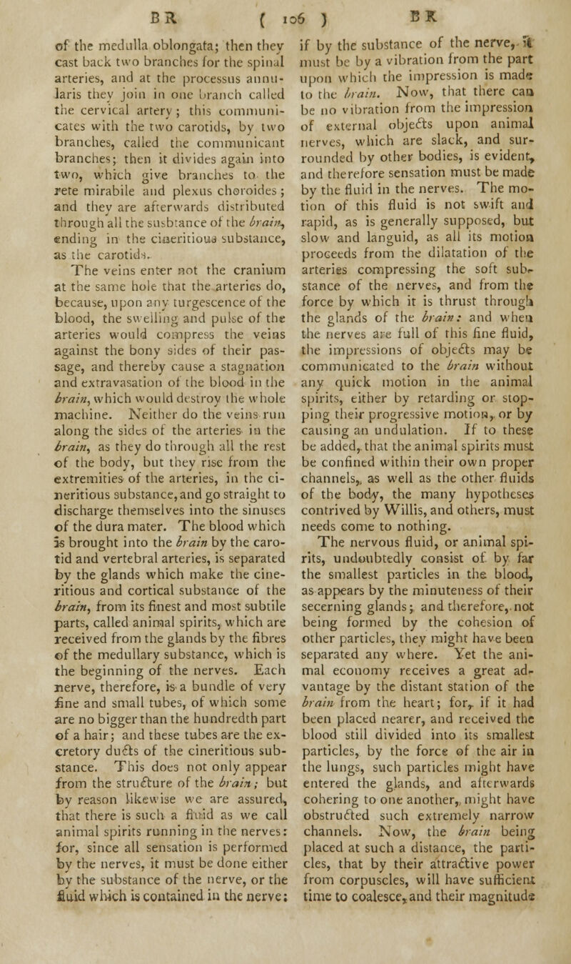 of the medulla oblongata; then they cast back two branches for the spinal arteries, and at the processus annu- laris they join in one branch called the cervical artery; this communi- cates with the two carotids, by two branches, called the communicant branches; then it divides again into two, which give branches to the rete mirabile and plexus choroides; and they are afterwards distributed through all the susbtance or the brain, ending in the ciaeritioua substance, as the carotids. The veins enter not the cranium at the same hole that the arteries do, because, upon any turgescence of the blood, the swelling and pulse of the arteries would compress the veins against the bony sides of their pas- sage, and thereby cause a stagnation and extravasation of the blood in the brain, which would destroy the whole machine. Neither do the veins run along the sides of the arteries in the brain, as they do through all the rest of the body, but they rise from the extremities of the arteries, in the ci- neritious substance, and go straight to discharge themselves into the sinuses of the dura mater. The blood which 5s brought into the brain by the caro- tid and vertebral arteries, is separated by the glands which make the cine- ritious and cortical substance of the brain, from its finest and most subtile parts, called animal spirits, which are received from the glands by the fibres of the medullary substance, which is the beginning of the nerves. Each nerve, therefore, is a bundle of very fine and small tubes, of which some are no bigger than the hundredth part of a hair; and these tubes are the ex- cretory ducts of the cineritious sub- stance. This does not only appear from the structure of the brain; but by reason likewise we are assured, that there is such a fluid as we call animal spirits running in the nerves: for, since all sensation is performed by the nerves, it must be done either by the substance of the nerve, or the fiuid which is contained in the nerve; if by the substance of the nerve,- 31 must be by a vibration from the part upon which the impression is made to the brain. Now, that there can be no vibration from the impression of external objects upon animal nerves, which are slack, and sur- rounded by other bodies, is evident, and therefore sensation must be made by the fluid in the nerves. The mo- tion of this fluid is not swift and rapid, as is generally supposed, but slow and languid, as all its motion proceeds from the dilatation of the arteries compressing the soft sub- stance of the nerves, and from the force by which it is thrust through the glands of the brain: and when the nerves are full of this fine fluid, the impressions of objects may be communicated to the brain without any quick motion in the animal spirits, either by retarding or stop- ping their progressive motion,, or by causing an undulation. If to these be added,, that the animal spirits must be confined within their own proper channels,, as well as the other fluids of the body, the many hypotheses contrived by Willis, and others, must needs come to nothing. The nervous fluid, or animal spi- rits, undoubtedly consist of by far the smallest particles in the blood, as appears by the minuteness of their secerning glands; and therefore,.not being formed by the cohesion of other particles, they might have been separated any where. Yet the ani- mal economy receives a great ad- vantage by the distant station of the brain from the heart; forr if it had been placed nearer, and received the blood still divided into its smallest particles, by the force of the air in the lungs, such particles might have entered the glands, and afterwards cohering to one another,, might have obstructed such extremely narrow channels. Now, the brain being placed at such a distance, the parti- cles, that by their attractive power from corpuscles, will have sufficient time to coalesce, and their magnitude
