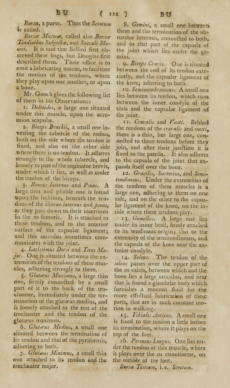 Bursa, a purse. Thus the Scrotum is tailed. Bursa Mucosa, called also Bursa Tendinibus Subjecla, and Sacculi Mu- tosi. It is said that Bellini first ob- served these bags, but Douglas first described them. Their office is to emit a lubricating mucus, to facilitate the motion of the tendons, where they play upon one another, or upon a bone. Mr. Gooth gives the following list of them in his Observation;,: i. Deltoides, a large one situated under this muscle, upon the acro- mion scapulae. 2. Biceps Brachii, a small one in- vesting the tubercle of the radius, both on the side where the tendon is fixed, and also on the other side where there is no tendon. It adheres strongly to the whole tubercle, and loosely to part of the supinator brevis, under which it lies, as well as under the tendon of the biceps. 3. Iliacus Lit emus and Psoas. A large thin and pliable one is found upon the ischium, beneath the ten- dons of the iliacus* interims z\\<\ psoas, as they pass down to their insertions in the os femoris. It is attached to these tendons, and to the anterior surface of the capsular ligament; and this sacculus sometimes com- municates with the joint. 4. Latissimus Dor si and Teres Ma- jor. One is situated between the ex- tremities of the tendons of these mus- cles, adhering strongly to them. 5. Glutaus Maximus, a large thin one, firmly connected by a small part of it to the back of the tro- chanter, immediately under the ter- mination of the gluta?us medius, and is loosely attached to the rest of the trochanter and the tendon of the gluteus maximus. 6. Glutaus Medius, a small one situated between the termination of its tendon and that of the pyriformis, adhering to both. 7. Glut a us Minimus, a small thin one attached to its tendon and the trochanter major. 8. Gemini, a small one between them and the termination of the ob- turator interims, connected to both, and to that part of the capsula of the joint which lies under the ge- mini. 9. Biceps Cruris. One is situated between the end of its tendon exte- riorly, and the capsular ligament of the knee, adhering to both. 10. Semimembranosus. A small one lies between its tendon, which runs between the inner condyle of the tibia and the capsular ligament of the joint. n. Cruralis and Vasti. Behind the tendons of the cruralis and vastly there is a thin, but large one, con- nected to those tendons before they join, and after their junction it is fixed to the patella. It also adheres to the capsula of the joint that ex- pands itself over the bone. 12. Gracilis, Sartorius, and Semi- tendinosus. Under the extremities of the tendons of these muscles is a large one, adhering to them on one side, and on the other to the capsu- lar ligament of the knee, on the in- side where these tendons play. 13. Gemellus. A large one lies under its inner head, firmly attached to its tendinous origin; also to the extremity of the semitendinosus, and the capsula of the knee near the an- terior condyle. 14. Soleus. The tendon of the soleus passes over the upper part of the os calcis, between which and the bone lies a large sacculus, and near that is found a glandular body which furnishes a mucous fluid for the more effectual lubrication of these parts, that are in such constant mo- tion in walking. 15. Tibialis Anticus. A small one is fixed to the tendon a little before its termination, where it plays on the top of the foot. 16. Peroneus Longus. One lies un- der the tendon or this muscle, where it plays over the os cuneiiorme, 011 the outside of the foot. Bursa Testium, i. e. Scrotum.