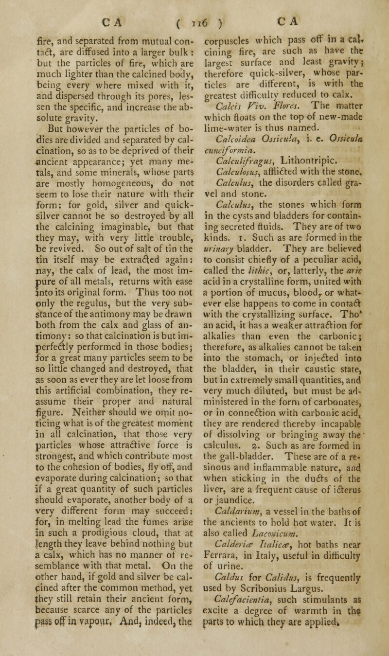 fire, and separated from mutual con- tact, are diffused into a larger bulk : but the particles of fire, which are much lighter than the calcined body, being every where mixed with it, and dispersed through its pores, les- sen the specific, and increase the ab- solute gravity. But however the particles of bo- dies are divided and separated by cal- cination, so as to be deprived oi their ancient appearance; yet many me- tals, and some minerals, whose parts are mostly homogeneous, do not seem to lose their nature with their form: for gold, silver and quick- silver cannot be so destroyed by all the calcining imaginable, but that they may, with very little trouble, be revived. So out of salt of tin the tin itself may be extracted again: nay, the calx of lead, the most im- pure of all metals, returns with ease jnto its original form. Thus too not only the regulus, but the very sub- stance of the antimony may be drawn both from the calx and glass of an- timony : so that calcination is but im- perfectly performed in those bodies; for a great many particles seem to be so little changed and destroyed, that as soon as ever they are let loose from this artificial combination, they re- assume their proper and natural figure. Neither should we omit no- ticing what is of the greatest moment in all calcination, that those very particles whose attractive force is strongest, and which contribute most to the cohesion of bodies, fly otf, and evaporate during calcination; so that if a great quantity of such particles should evaporate, another body of a very different form may succeed: for, in melting lead the fumes arise in such a prodigious cloud, that at length they leave behind nothing but a calx, which has no manner of re- semblance with that metal. On the other hand, if gold and silver be cal- cined after the common method, yet they still retain their ancient form, because scarce any of the particles pass off in vapour, And, indeed, the corpuscles which pass off in a ca!» cining fire, are such as have the largest surface and least gravity; therefore quick-silver, whose par- ticles are different, is with the greatest difficulty reduced to calx. Calcis Viv. Flora. The matter which floats on the top of new-made lime-water is thus named. Cakoidea Qssicula, i. e. Ossicula cuneiformi a. CalculifraguS) Lithontripic. Calculosus, afflicted with the stone, Calculus, the disorders called gra- vel and stone. Calculus, the stones which form in the cysts and bladders for contain- ing secreted fluids. They are of two kinds. 1. Such as are formed in the urinary bladder. They are believed to consist chiefly of a peculiar acid, called the litliic, or, latterly, the ark acid in a crystalline form, united with a portion of mucus, bloodr or what- ever else happens to come in contact with the crystallizing surface. Tho* an acid, it has a weaker attraction for alkalies than even the carbonic; therefore, as alkalies cannot be taken into the stomach, or injected into the bladder, in their caustic state, but in extremely small quantities, and very much diluted, but must be ad- ministered in the form of carbonates, or in connection with carbonic acid, they are rendered thereby incapable of dissolving or bringing away the' calculus. 2. Such as are formed in the gall-bladder. These are of a re- sinous and inflammable nature, and when sticking in the ducts of the liver, are a frequent cause of icterus or jaundice. CalJarium, a vessel in the baths of the ancients to hold hot water. It is also called hacouicum. Calderiee Italics, hot baths near Ferrara, in Italy, useful in difficulty of urine. Caldus for Calidus, is frequently used by Scribonius Largus. Calefacientia, such stimulants as excite a degree of warmth in th? parts to which they are applied.