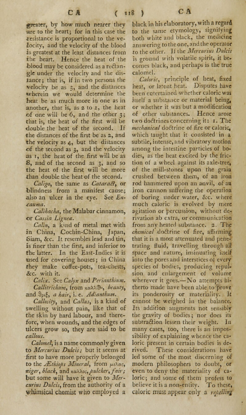 greater, by how much nearer they are to the heart; for in this case the resistance is proportional to the ve- locity, and the velocity of the blood is greatest at the least distances from the heart. Hence the heat of the blood may be considered as a rectan- gle under the velocity and the dis- tance; that is, if in two persons the velocity be as 3, and the distances wherein we would determine the heat he as much more in one as in another, that is, as a to ,1, the heat of one will be 6, and the other 34 that is, the heat of the first will be double the heat of the second. If the distances of the first be as a, and the velocity as 4, but the distances of the second as 3, and the velocity as 1, the heat of the first will be as 6, and of the second as 3, and so the heat of the first will be more than double tiie heat of the second. Caligo, the same as Cataratl, or blindness from a manifest cause.; also an ulcer in the eye. See En- £auma. Calihacha, the Malabar cinnamon, or Cassia Lignca. Calin, a kind of metal met with in China, Cochin-China, Japan, Siam, &c. It resembles lead and tin, is finer than the first, and inferior to the latter. In the East-Indies it is used for covering houses; in China they make coffee-pots, tea-chests, &c. with it. Calix. See Calyx and Perianthium. Callitrichum, from x.ocXK®', beauty^ and $pif, a hair, i. e. Adianthum. Callosity, and Callus, is a kind of swelling without pain, like that of the skin by hard labour, and there- fore, when wounds, and the edges of ulcers grow so, they are said to be callous. Calomel, is a name commonly given to Mercurius Dulcis; but it seems at first to have more properly belonged to the sEthio/is Mineral, from f*eX»j, xiger, black, and y.a,AKo;,jiulcher,fair; but some will have it given to Mer- curius Dulcis, from the authority of a whimsical chemist who employed a black in his elaboratory, with a regard to the same etymology, signifying both white and black, the medicine answering to the one, and the operator to the other. If the Mercurius Dulcis is ground with volatile spirit, it her conies black, and perhaps is the true calomel. Caloric, principle of heat, fixed heat, or latent heat. Disputes have been entertained whether caloric was itself a substance or material being, or whether it was but a modification of other substances. Hence arose two doctrines concerning it: 1. The mechanical doctrine of fire or caloric, which taught that it consisted in a subtile, intense,and vibratory motion among the intestine particles of bo- dies, as the heat excited by the fric- tion of a wheel against its axle-tree, of the mill-stones upon the grain crushed between them, of an iron rod hammered upon an a-nvil, of an iron cannon suffering the operation of boring under water, &c. where much caloric is evolved by mere agitation or percussion, without de- rivation ab extra, or communication from any heated substance. 2. The chemical -doctrine of fire, affirming that it is a most attenuated aiid pene- trating fluid, travelling through all space and nature, insinuating uself into the pores and interstices of every species of bodies, producing repul- sion and enlargement of volume wherever it goes.—No attempts hi- therto made have been able to prove its ponderosity or materiality. It cannot be weighed in the balance- Its addition augments not sensibly the gravity of bodies; nor does its subtraction lessen their weight. In many cases, too, there is an impos- sibility of explaining whence the ca- loric present in certain bodies is de- rived. These considerations have led some of the most discerning of modern philosophers to doubt, or even to deny the materiality of ca- loric; and some of them profess to believe it is a non-entity. To these, caloric must appear only a rebelling