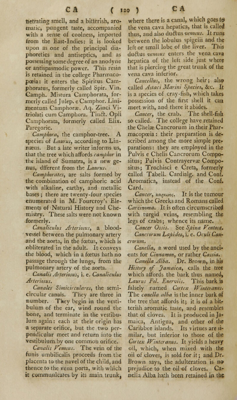 tetrating smell, and a bitterish, aro- matic, pungent taste, accompanied with a sense of coolness, imported from the East-Indies: it is looked upon as one of the principal dia- phoretics and antiseptics, and as possessing some degree of an anodyne or antispasmodic power. This resin is retained in the college Pharmaco- poeia: it enters the Spiritus Cam- phoratus, formerly called Spir. Vin. Camph. Mistura Camphorata, for- merly called Julep, e Camphor. Lini- mentum Camphors. Aq. Zinci Vi- triolati cum Camphora. Tinct. Opii Camphorata, formerly called Elix. Paregoric. Camphora, the camphor-tree. A species of Laurus, according to Lin- naeus. But a late writer informs us, that the tree which affords camphor in the island of Sumatra, is a new ge- nus, dfferent from the Laurus. Camphorates, are salts formed by the combination of camphoric acid with alkaline, earthy, and metallic bases ; there are twenty-four species enumerated in M. Fourcroy's Ele- ments of Natural History and Che- mistry. These salts were not known formerly. Canaliculus Arteriosus, a blood- vessel between the pulmonary artery and the aorta, in the foetus, which is obliterated in the adult. It conveys the blood, which in a foetus hath no passage through the lungs, from the pulmonary artery of the aorta. Canalis Arteriosus, i. e. Canaliculus Arteriosus. Canales Simicirculares, the semi- circular canais. They are three in number. They begin in the vesti- bulum of the ear, wind round the bone, and terminate in the vestibu- lum again: each at their origin has a separate orifice, but the two per- pendicular meet and return into the vestibulum by one common orifice. Canalis Kenosus. The vein of the funis umbilicalis proceeds from the placenta to the navel of the child, and thence to the vena porta, with which it communicates by its main trunk, where there is a canal, which goes ttf the vena cava hepatica, that is called thus, and also dudus venosus. It runs between the lobulus spigelii and the left or small lobe of the liver. This duclus venosus enters the vena cava hepatica of the left side just where that is piercing the great trunk of the vena cava inferior. Caucellus, the wrong heir; also called Astaci Mar in i Species, &c. It is a species of cray-fish, which takes possession of the first shell it can meet with, and there it abides. Cancer, the crab. The shell-fish so called. The college have retained the Chelae Cancrorum in their Phar- macopoeia : their preparation is de- scribed among the more simple pre- parations: they are employed in the Pulvis e Chelis Cancrorum Compo- situs; Pulvis Contrayervae Compo- situs; Trochisci e Creta, formerly called Tabell. Cardialg. and Conf. Aromatica, instead of the Conf. Card. Cancer, tosguyos. It is the tumour which the Greeks and Romans called Carcinoma. It is often circumscribed with turgid veins, resembling the legs of crabs; whence its name. Cancer Ossis. See Spina Kentosa. Cancrorum Lapides, i. e. Oculi Can- crorum. Canella, a word used by the anci- ents for Cinnamon, or rather Cassia. Canella Alba. Dr. Brown, in his History of Jamaica, calls the tree which affords the bark thus named, Laurus Fol. Enerviis. This bark is falsely named Cortex Winteranus. The canella alba is the inner bark of the tree that affords it; it is of a bit- terish aromatic taste, and resembles that of cloves. It is produced in Ja- maica, Antigua, and other of the Caribbee islands. Its virtues are si- milar, but inferior lo those of the Cortex Winteranus. It yields a heavy oil, which, when mixed with the oil of cloves, is sold for it; and Dr. Brown says, the adulteration is no prejudice to the oil of cloves. Ca- nella Alba hath been retained in the