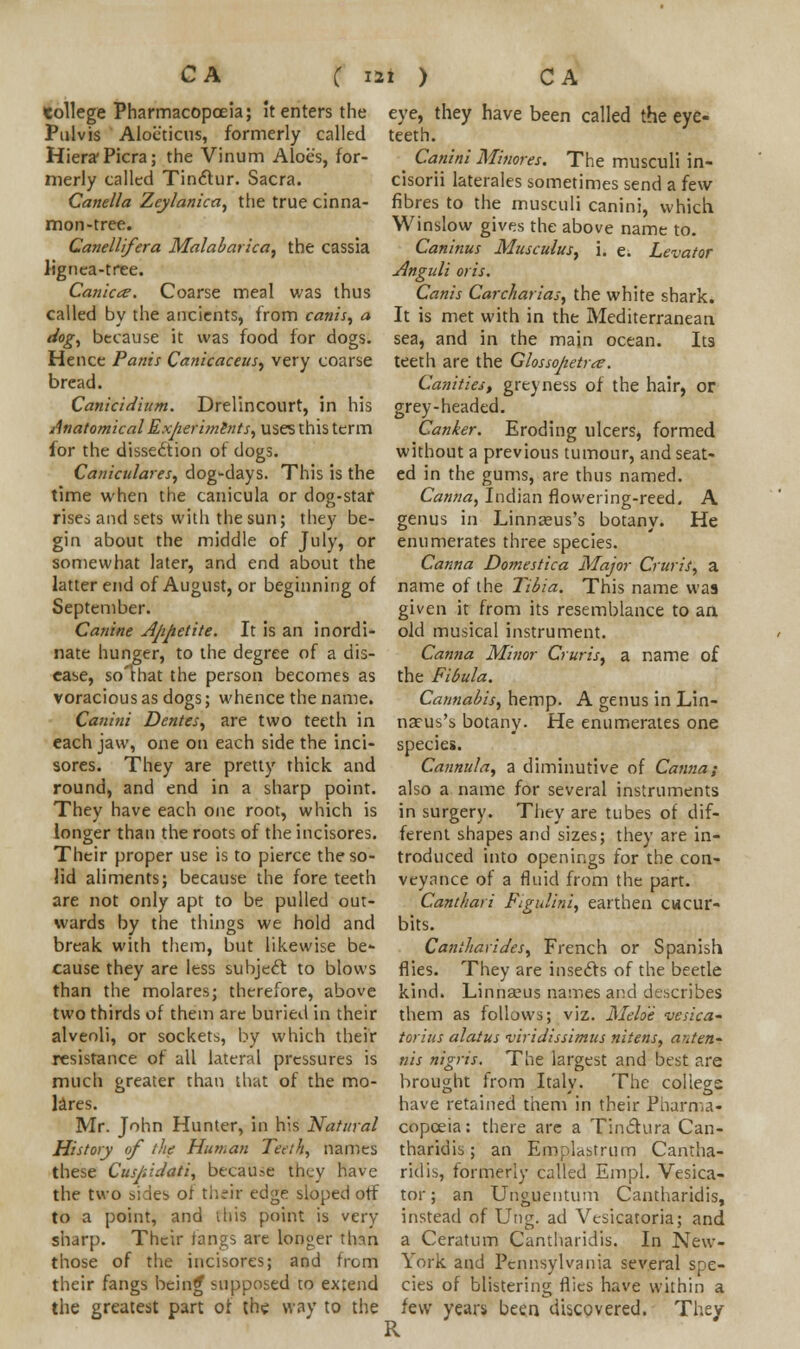 tollege Pharmacopoeia; it enters the Pulvis Aloeticus, formerly called Hiera-Picra; the Vinum Aloes, for- merly called Tinclur. Sacra. Canella Zeylanica, the true cinna- mon-tree. Canellifera Malabarica, the cassia lignea-tree. Canicte. Coarse meal was thus called by the ancients, from canis, a dog, because it was food for dogs. Hence Panis Canicaceus, very coarse bread. Canicidium. Drelincourt, in his Anatomical Experiments, uses this term for the dissection of dogs. Caniculares, dog-days. This is the time when the canicula or dog-star rises and sets with the sun; they be- gin about the middle of July, or somewhat later, and end about the latter end of August, or beginning of September. Canine Appetite. It is an inordi- nate hunger, to the degree of a dis- ease, so'mat the person becomes as voracious as dogs; whence the name. Can'mi Denies, are two teeth in each jaw, one on each side the inci- sores. They are pretty thick and round, and end in a sharp point. They have each one root, which is longer than the roots of the incisores. Their proper use is to pierce the so- lid aliments; because the fore teeth are not only apt to be pulled out- wards by the things we hold and break with them, but likewise be- cause they are less subject to blows than the molares; therefore, above two thirds of them are buried in their alveoli, or sockets, by which their resistance of all lateral pressures is much greater than that of the mo- lares. Mr. John Hunter, in his Natural History of the Human Teeth, names these Cuspidati, because they have the two sides of their edge sloped off to a point, and this point is very sharp. Their fanes are longer than those of the incisores; and from their fangs being* supposed to extend the greatest part of the way to the eye, they have been called the eye- teeth. ^ Canini Minores. The musculi in- cisorii laterales sometimes send a few fibres to the musculi canini, which Winslow gives the above name to. Caninus Musculus, i. e. Levator Anguli oris. Canis Carcharias, the white shark. It is met with in the Mediterranean sea, and in the main ocean. Its teeth are the Glossopetra?. Canities, greyness of the hair, or grey-headed. Canker. Eroding ulcers, formed without a previous tumour, and seat- ed in the gums, are thus named. Canna, Indian flowering-reed. A genus in Linnteus's botany. He enumerates three species. Canna Domestica Major Cruris, a name of the Tibia. This name was given it from its resemblance to an old musical instrument. Canna Minor Cruris, a name of the Fibula. Cannabis, hemp. A genus in Lin- naeus's botany. He enumerates one species. Cannula, a diminutive of Canna; also a name for several instruments in surgery. They are tubes of dif- ferent shapes and sizes; they are in- troduced into openings for the con- veyance of a fluid from the part. Canthari Figulini, earthen cucur- bits. Cantharides, French or Spanish flies. They are insects of the beetle kind. Linnaeus names and describes them as follows; viz. Meloe vesica* torius alatus viridissimus nitens, anten- tiis nigris. The largest and best are brought from Italy. The college have retained them in their Pharma- copoeia: there are a Tinclura Can- tharidis; an Emplastrum Cantha- ridis, formerly called Empl. Vesica- tor; an Unguentum Cantharidis, instead of Ung. ad Vesicatoria; and a Ceratum Cantharidis. In New- York and Pennsylvania several spe- cies of blistering flies have within a few years been discovered. They R