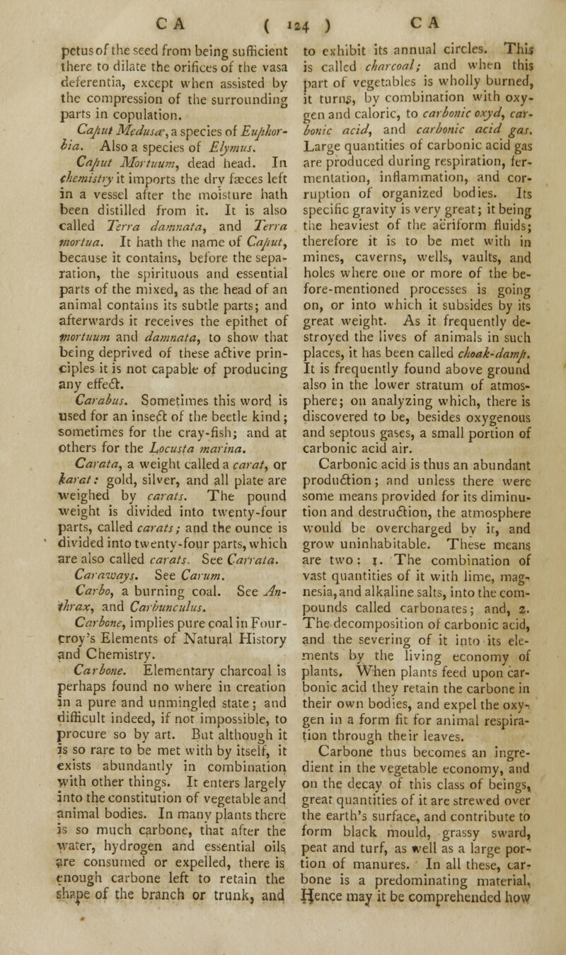 ( ' pctusof the seed from being sufficient there to dilate the orifices of the vasa deferentia, except when assisted by the compression of the surrounding parts in copulation. Caput Medusa.', a species of Euphor- bia. Also a species of Elymus. Caput Mortuum, dead head. In chemistry it imports the drv faeces left in a vessel after the moisture hath been distilled from it. It is also called Terra damnata, and Terra f/iortua. It hath the name of Caput, because it contains, before the sepa- ration, the spirituous and essential parts of the mixed, as the head of an animal contains its subtle parts; and afterwards it receives the epithet of piortuum and damnata, to show that being deprived of these active prin- ciples it is not capable of producing any effect. Carabus. Sometimes this word is used for an insect of the beetle kind; sometimes for the cray-fish; and at others for the Locusta ?narina. Carata, a weight called a carat, or karat: gold, silver, and all plate are •weighed by carats. The pound weight is divided into twenty-four parts, called carats; and the ounce is divided into twenty-four parts, which are also called carats. See Carrata. Caraways. See Carutn. Carbo, a burning coal. See An- thrax, and Carbunculus. Carbone, implies pure coal in Four- Croy-s Elements of Natural History and Chemistry. Car bone. Elementary charcoal is perhaps found no where in creation in a pure and unmingled state; and difficult indeed, if not impossible, to procure so by art. But although it is so rare to be met with by itself, it exists abundantly in combination with other things. It enters largely into the constitution of vegetable and animal bodies. In manv plants there is so much carbone, that after the water, hydrogen and essential oils, are consumed or expelled, there is enough carbone left to retain the shape of the branch or trunk, and to exhibit its annual circles. This is called charcoal; and when this part of vegetables is wholly burned, it turns, by combination with oxy- gen and caloric, to carbonic oxyd, car- bonic acid, and carbonic acid gas. Large quantities of carbonic acid gas are produced during respiration, fer- mentation, inflammation, and cor- ruption of organized bodies. Its specific gravity is very great; it being the heaviest of the aeriform fluids; therefore it is to be met with in mines, caverns, wells, vaults, and holes where one or more of the be- fore-mentioned processes is going on, or into which it subsides by its great weight. As it frequently de- stroyed the lives of animals in such places, it has been called choak-damp. It is frequently found above ground also in the lower stratum of atmos- phere; on analyzing which, there is discovered to be, besides oxygenous and septous gases, a small portion of carbonic acid air. Carbonic acid is thus an abundant production; and unless there were some means provided for its diminu- tion and destruction, the atmosphere would be overcharged bv it, and grow uninhabitable. These means are two: 1. The combination of vast quantities of it with lime, mag- nesia, and alkaline salts, into the com- pounds called carbonates; and, 2. The decomposition of carbonic acid, and the severing of it into its ele- ments by the living economy of plants. When plants feed upon car- bonic acid they retain the carbone in their own bodies, and expel the oxy-^ gen in a form fit for animal respira- tion through their leaves. Carbone thus becomes an ingre- dient in the vegetable economy, and on the decay of this class of beings, great quantities of it are strewed over the earth's surface, and contribute to form black mould, grassy sward, peat and turf, as well as a large por- tion of manures. In all these, car- bone is a predominating material, IJence may it be comprehended how