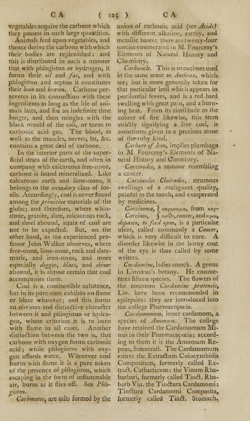 vegetables acquire the carbone which they possess in such large quantities. Animals feed upon vegetables, and thence derive the carbone with which their bodies are replenished: and this is distributed in such a manner that with phlogiston or hydrogen, it forms their oil and fat, and with phlogiston and septon it constitutes their lean and brawn. Carbone per- severes in its connection with these ingredients as long as the life of ani- mals lasts, and fot an indefinite time longer, and then mingles with the black, mould of the soil, or turns to carbonic acid gas. The blood, as well as the muscles, nerves, fat, &c. contains a great deal of carbone. In the interior parts of the super-' ficial strata of the earth, and often in company with calcareous free-stone, carbone is found mineralized. Like calcareous earth and lime-stone, it belongs to the secondary class of fos- sils. Accordingly, coal is neverfound among the primitive materials of the globe; and therefore, where whin- stone, granite, slate, micaceous rock, and shorl abound, strata of coal are not to be expected. But, on the other hand, as the experienced pro- fessor John Walker observes, where free-stone, lime-stone, rock and slate- marle, and iron-stone, and more especially Jogger, blaes, and shiver abound, it is almost certain that coal accompanies them. Coal is a combustible substance, but in its pure state exhibits no flame or blaze whatever; and this forms an obvious and distinctive character between it and phlogiston or hydro- gen, whose criterion it is to burn with flame in all cases. Another distinction between the two is, that carbone with oxygen forms carbonic acid; while phlogiston with oxy- gen affords water. Whenever coal burns with flame it is a pure token pf the presence of phlogiston, which escaping in the form of inflammable air, burns as it flics off. See Phlo- giston. Carbonates^ are salts formed by the union of carbonic acid (see Acids) with different alkaline, earthy, and metallic bases: there are twenty-four species enumerated in M. Fourcroy's Elements of Natural History and Chemistry. Carbuncle. This is sometimes used in the same sense as Anthrax, which see; but is more generally taken for that particular boil which appears in pestilential fevers, and is a red hard swelling with great pain, and a burn- ing heat. From its similitude to the colour of fire' likewise, this term strictly signifying a live coal, is sometimes given to a precious stone of the ruby kind. Carbure of Iron, implies plumbago in M. Fourcroy's Elements of Na- tural History and Chemistry. Carcinodes, a tumour resembling a cancer. Carcinodes Choir ades, strumous swellings of a malignant quality, painful to the touch, and exasperated by medicines. Carcinoma, 7 yMfxiwpa,, from xap- Carcinos, _J >c*v©j, cancer, and vi^ui, depasco, to feed upon, is a particular ulcer, called commonly a Cancer, which is very difficult to cure. A disorder likewise in the horny coat of the eye is thus called by some writers. Cardamine, ladies smock. A genus in Linnarus's botany. He enume- rates fifteen species. The flowers of the common Cardamine pratensis, Lin. have been recommended in epilepsies: they are introduced into the college Pharmacopoeia. Cardamomum^ lesser cardamom, a species of Amomum. The college have retained the Cardamomum Mi- nus in their Pharmacopoeia; accord- ing to them it is the Amomum Re- pens, Sonnerati. The Cardamomum enters the Extractum Colocynthidis Compositum, formerly called Ex- tract. Catharticum: the VinumRha- barbari, formerly called Tinct. Rha- barb Vin. the Tinctura Cardamomi: Tinctura Cardamomi Composita, formerly called Tinct. Stomach.,