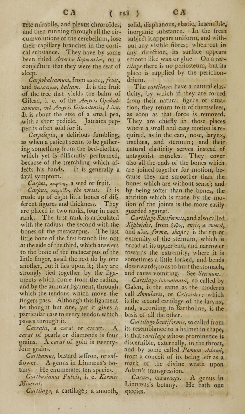 ( rete mirabile, and plexus chroroides, and then running through all the cir- cumvolutions of the cerebellum, lose their capillary branches in the corti- cal substance. They have by some been titled Arteri<e Sopor ar'ue, on a conjecture that they were the seat of sleep. Carpobalsamum, from x«p—oj, fruit, and /SoiAs-ajuov, balsam. It is the fruit of the tree that yields the balm of Gilead, i. e. of the Amyris Opobal- satnum, vel Amyris Gileadensis, Linn. It is about the size of a small pea, with a short pedicle. Jamaica pep- per is often sold for it. Carpologia, a delirious fumbling, as when a patient seems to be gather- ing something from the bed-ciothes, which yet is difficultly performed, because of the trembling which af- fects his hands. It is generally a fatal symptom. Carpos, xccpiroc, a seed or fruit. Carpus, x.xp~@', the wrist. It is made up of eight little bones of difr ferent figures and thickness. They are placed in two ranks, four in each rank. The first rank is articulated with the radius: the second with the bones of the metacarpus. The last little bone of the first branch lies not at the side of the third, which answers to the bone of the metacarpus of the little finger, as all the rest do by one another, but it lies upon it; they are strongly tied together by the liga- ments which come from the radius, and by the annular ligament, through •which the tendons which move the fingers pass. Although this ligament be thought but one, yet it gives a particular case to every tendon which passes through it. Carrata, a carat or caratt. A carat of pearls or diamonds is four grains. A carat of gold is twenty- four grains. Carthamus, bastard saffron, or saf- flower. A genus in Linnaeus's bo- tany. He enumerates ten species. Carthusianus Pulvis, i. e. Kermes Mineral. CartilagO) a cartilage ,• a smooth, solid, diaphanous, elastic, insensible, inorganic substance. In the fresh subject it appears uniform, and with- out any visible fibres; when cut in any direction, its surface appears smooth like wax or glue. On a car- tilage there is no periosteum, but its place is supplied by the perichon- drium. The cartilages have a natural elas- ticity, by which if they are forced from their natural figure or situa- tion, they return to it of themselves, as soon as that force is removed. They are chiefly in those places where a small and easy motion is re- quired, as in the ears, nose, larynx, trachaea, and sternum; and their natural elasticity serves instead of antagonist muscles. They cover also all the ends of the bones which are joined together for motion, be- cause they are smoother than the bones which are without sense'; and by being softer than the bones, the attrition which is made by the mo- tion of the joints is the more easily guarded against. Cartilago Ensiformis, and also called Xiphoides, from f;@os, ensis, a sivordt and sj^bf, forma, shape; is the tip or extremity of the sternum, which is broad at its upper end, and narrower towards the extremity, where it is sometimes a little forked, and bends downwards, so as to hurt the stomach, and cause vomiting. See Sternum. Cartilago innominata, so called by Galen, is the same as the moderns call Annularis, or Cricoides; which is the second cartilage of the larynx, and, according to Bartholine, is the basis of all the other. Cartilago Scutifor mis, so called from its resemblance to a helmet in shape, is that cartilage whose prominence is discernible, externally, in the throat, and by some called Pomum Adami, from a conceit of its being left as a mark of the divine wrath upon Adam's transgression. Carum, caraways. A genus in Linnaeus's botany. He hath one species.