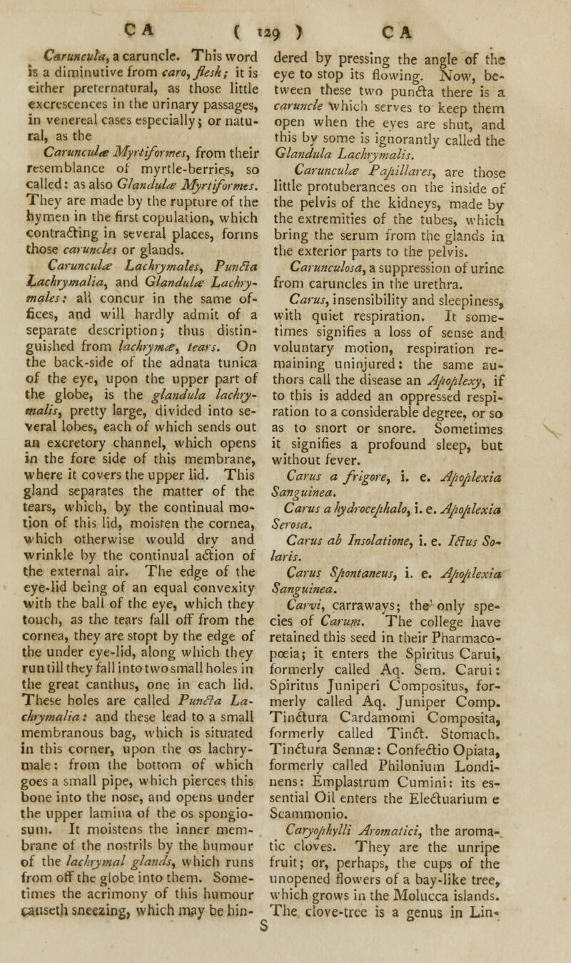 Caruncula, a caruncle. This word is a diminutive from caro, flesh; it is either preternatural, as those little excrescences in the urinary passages, in venereal cases especially; or natu- ral, as the Carunculte Myriiformes, from their resemblance of myrtle-berries, so called: as also Glandule Myrtiformts. They are made by the rupture of the hymen in the first copulation, which contracting in several places, forms those caruncles or glands. Carunculte Lachrymales, Puncla Lachrymalia, and Glandule Lachry- males; all concur in the same of- fices, and will hardly admit of a separate description; thus distin- guished from lachrymte^ tears. On the back-side of the adnata tunica of the eye, upon the upper part of the globe, is the glandula lachry- malis, pretty large, divided into se- veral lobes, each of which sends out an excretory channel, which opens in the fore side of this membrane, where it covers the upper lid. This gland separates the matter of the tears, which, by the continual mo- tion of this lid, moisten the cornea, which otherwise would dry and wrinkle by the continual adlion of the external air. The edge of the eye-lid being of an equal convexity with the ball of the eye, which they touch, as the tears fall off from the cornea, they are stopt by the edge of the under eye-lid, along which they run till they fall into two small holes in the great canthus, one in each lid. These holes are called Pimcla La- chrymalia: and these lead to a small membranous bag, which is situated in this corner, upon the os lachry- male: from the bottom of which goes a small pipe, which pierces this bone into the nose, and opens under the upper lamina of the os spongio- sum. It moistens the inner mem- brane of the nostrils by the humour of the lachrymal glands, which runs from off the globe into them. Some- times the acrimony of this humour tauseth sneezing, which may be hin- dered by pressing the angle of the eye to stop its flowing. Now, be- tween these two puncta there is a caruncle which serves to keep them open when the eyes are shut, and this by some is ignorantly called the Glandula Lachrymalts. Carunculte Pajiillares, are those little protuberances on the inside of the pelvis of the kidneys, made by the extremities of the tubes, which bring the serum from the glands in the exterior parts to the pelvis. Carunculosdy a suppression of urine from caruncles in the urethra. Carus, insensibility and sleepiness, with quiet respiration. It some- times signifies a loss of sense and voluntary motion, respiration re- maining uninjured: the same au- thors call the disease an Apoplexy, if to this is added an oppressed respi- ration to a considerable degree, or so as to snort or snore. Sometimes it signifies a profound sleep, but without fever. Cams a frigore, i. e. Apoplexia Sanguinea. Carus a hydrocephalo, i. e. Apoplexia Serosa. Carus ab Insolatione, i. e. Iclus So- laris. Carus Spontaneus, i. e. Apoplexia Sanguinea. Carvi, carraways; the'only spe- cies of Carum. The college have retained this seed in their Pharmaco- poeia; it enters the Spiritus Carui, formerly called Aq. Sem. Carui: Spiritus Juniperi Compositus, for- merly called Aq. Juniper Comp. Tin&ura Cardamomi Composita, formerly called Tincl. Stomach. Tinctura Sennae: Confeclio Opiata, formerly called Philonium Londi- nens: Emplastrum Cumini: its es- sential Oil enters the Ele&uarium e Scammonio. Caryophylli Aromatici, the aroma-, tic cloves. They are the unripe fruit; or, perhaps, the cups of the unopened flowers of a bay-like tree, which grows in the Molucca islands. The clove-tree is a genus in Lin-