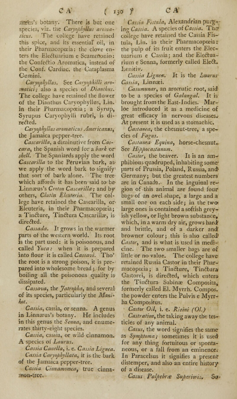 ifKfus's botany. There is but one species, viz. the Caryojihyllus aroma- ticus. The college have retained this spice, and its essential' oil, in their Pharmacopoeia: the clove en- ters the Elccftuarium e Scamittonio: the Confectio Aromatica, instead of the Conf. Cardiac, the Cataplasma Cumini. Caryonliyllus. See Caryojihilli aro- matic i; also a species of Dianih/is. The college have retained the flower of the Dianthus Caryophylius, Lin. in their Pharmacopoeia; a Syrup, Syrupus Caryophylli rubri, is di- rected. Caryojihyllus aromaticus Amcricaxus^ the Jamaica pepper-tree. Cascarilla, a diminutive from Cas- cara, the Spanish word for a bark or shell. The Spaniards apply the word Cascarilla to the Peruvian bark, as- we apply the word bark to signify1 that sort of bark alone. The tree which affords it has been said to be- Linnaeus's Croton Cascarilla; and by others, Glut-in Elc-.iteria. The col- lege have retained the Cascarilla, or- Eleuteria, in their Pharmacopoeia; a Tincture, Tinctura Cascarilla?, is directed. Cassada. It grows in the warmer parts of the western world. Its root is the part used: it is poisonous, and called Yuca: when it is prepared into flour it is called Cassavi. Tho' the root is a strong poison, it is pre- pared into wholesome bread; for by boiling all the poisonous quality is dissipated. Cassava, the Jatrojtha, and several of its species, particularly the Mani- hot. Cassia, cassia, or senna. A genus in Linnasus's botany. He includes in this genus the Senna, and enume- rates thirty-eight species. Cassia, cassia, or wild cinnamon. A species of Laurus. Cassia Canella, i. e. Cassia Lignea. Cassia Caryophyllata, it is the bark of the Jamaica pepper-tree. Cassia Ciiitiamomeat true cinna- jflon-trce. Cassia Fistula, Alexandrian purg- ing Cassia. A species of Cassia. Thj college have retained the Cassia Fis- tula, Lin. in their Pharmacopoeia: the puip of its fruit enters the Elec- tuarium e Cassia; and the Electua- rium e Senna, formerly called Elect. Lenitiv. Cassia Lignea. It is the Laurus Cassia, Linnaei. Casumunar, an aromatic root, said to be a species of Galangal. It is brought from the East-Indies. Mar- loe introduced it as a medicine of great efficacy in nervous diseases.- At present it is used as a stomachic. Castanea, the chesnut-tree, a spe- cies of Fagus. Castanea- Equina, horse-chesnut. See Hiftjwcastanum. Castor, the beaver. It is an am- phibious quadruped, inhabiting some- parts of Prussia, Poland, Russia, and> Germany; but the greatest numbers are in Canada. In the inguinal re- gion of this animal are found four bags of an ovel shape, a large and a small one on each side; in the two- large ones is contained a softish grey- ish yellow, or light brown substance, which, in a warm dry air, grows haruV and brittle, and of a darker and browner colour; this is also called' Castor, and is what is used in medi- cine. The two smaller bags are of little or no value. The college have retained Russia Castor in their Phar- macopoeia ; a Tincture, Tinctura/ Gastorei, is directed, which enters the Timftura Sabinae Composita* formerly called El. Myrrh. Compos, the powder enters the Pulvis e Myrr- ha Compositus. Castor Oil, i. e. Ricini (01.) Castration, the taking away the tes- ticles of any animal. Casus, the word signifies the same as Symjitoma; sometimes it is used for any thing fortuitous or sponta- neous, or a fall from an eminence. In Paracelsus it signifies a present? distemper, and also an entire history of a disease. Casus Palpebral Su/ierioris. S<t>