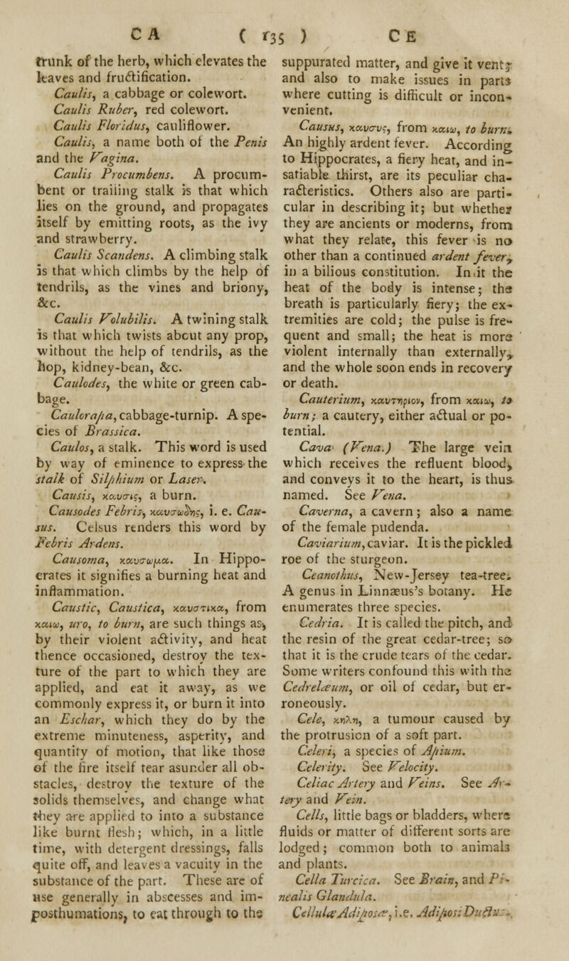 trunk of the herb, which elevates the kaves and fructification. Caulis, a cabbage or colewort. Caulis Ruber, red colewort. Caulis Floridus, cauliflower. Caulis, a name both of the Penis and the Vagina. Caulis Procumbens. A procum- bent or trailing stalk is that which lies on the ground, and propagates itself by emitting roots, as the ivy and strawberry. Caulis Scandens. A climbing stalk is that which climbs by the help of tendrils, as the vines and briony, &c. Caulis Volubilis. A twining stalk is that which twists abcut any prop, without the help of tendrils, as the hop, kidney-bean, &c. Caulodes, the white or green cab- bage. Caulora/ia, cabbage-turnip. A spe- cies of Brassica. Caulos, a stalk. This word is used by way of eminence to express the stalk of Silji/iium or Laser. Causis, xc.vcnc, a burn. Causodes Febris, x.oiV7u^ng, 1. e. CaU' sus. Celsus renders this word by Febris Ardens. Causoma, navo-upec. In Hippo- crates it signifies a burning heat and inflammation. Caustic, Caustica, xa-vartxet, from x<uw, uro, to burn, are such things as* by their violent activity, and heat thence occasioned, destroy the tex- ture of the part to which they are applied, and eat it away, as we commonly express it, or burn it into an Eschar, which they do by the extreme minuteness, asperity, and quantity of motion, that like those of the fire itself tear asunder all ob- stacles, destroy the texture of the solids themselves, and change what tliey are applied to into a substance like burnt flesh; which, in a little time, with detergent dressings, falls quite off, and leaves a vacuity in the substance of the part. These arc of use generally in abscesses and im- posthumations, to eat through to ths suppurated matter, and give it vent? and also to make issues in parts where cutting is difficult or incon- venient. Causus, xavc-vc, from x.aiu, to burn. An highly ardent fever. According to Hippocrates, a fiery heat, and in- satiable, thirst, are its peculiar cha- racteristics. Others also are parti- cular in describing it; but whether they are ancients or moderns, from what they relate, this fever is no> other than a continued ardent fevery in a bilious constitution. In.it the heat of the body is intense; tha breath is particularly fiery; the ex- tremities are cold; the pulse is fre- quent and small; the heat is mora violent internally than externally, and the whole soon ends in recovery or death. Cauterium, xav-nipiov, from xatw, /» burn; a cautery, either actual or po- tential. Cava' (Vena.) The large vein which receives the refluent bloody and conveys it to the heart, is thus named. See Vena. Caverna, a cavern; also a name of the female pudenda. Caviarium,caviar. It is the pickled roe of the sturgeon. Ceanothus, New-Jersey tea-treei A genus in Linnaeus's botany. He enumerates three species. Cedria. It is called the pitch, and the resin of the great cedar-tree; so that it is the crude tears of the cedar. Some writers confound this with th.i CedreLeum, or oil of cedar, but er- roneously. Cele, x.ri\r), a tumour caused by the protrusion of a soft part. Celeri, a species of Ajiium. Celerity. See Velocity. Celiac Artery and Veins. See Ar- tery and Vein. Cells, little bags or bladders, whers fluids or matter of different sorts are lodged; common both to animate and plants. Cella Turcica. See Brain, and Pi» ncalis Glandula. CulluUAdijJOs^. i.e. Adijior. D