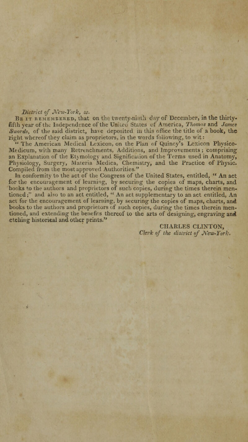 District of New-York, ss. Be it remembered, that on the twenty-ninth day of December, in the thirty* f.f'ih jear of tht Independence of the Uniieci States of America, Thomns and Jamet Swords, of the said district, ha\ e deposited in this office the title of a book, the right whereof they claim as proprietors, in the words following, to wit:  The American Medical Lexicon, on the Plan of Quincy's Lexicon Physico- Mtdicum, with many Retrenchments, Additions, and Improvements ; comprising an Explanation of the EUmology and Signification of the Terms used in Anatomy, Physiology, Surgery, Materia Medica, Chemistry, and the Practice of Physic. Compiled from the most approved Authorities. In conformity to the act of the Congress of the United States, entitled, '* An act for the encouragement of learning, by securing the copies of maps, charts, and books to the authors and proprietors of such copies, during the times therein men- tioned; and also to an act entitled,  An act supplementary to an act entitled, An act for the encouragement of learning, by securing the copies of maps, charts, and books to the authors and proprietors of such copies, during the times therein men- tioned, and extending the benefits thereof to the arts of designing, engraving and etching historical and other prints. CHARLES CLINTON, Clerk of the district of New-York.