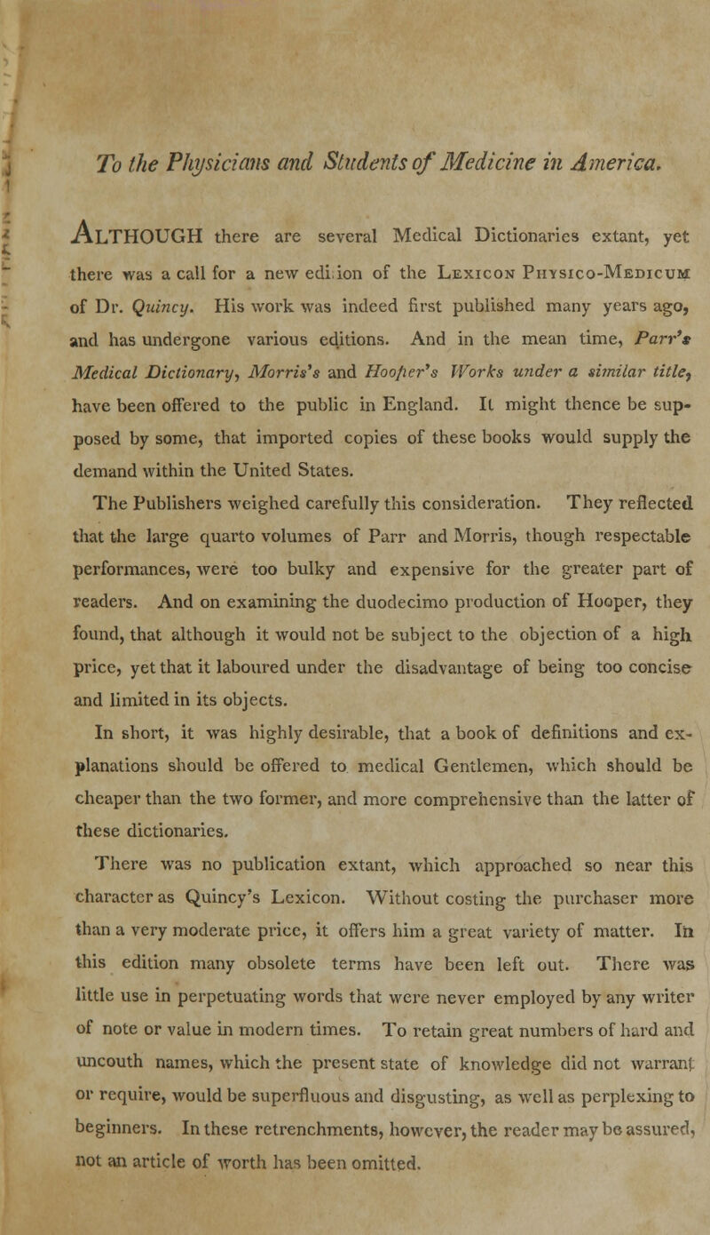 ALTHOUGH there are several Medical Dictionaries extant, yet there was a call for a new edi.ion of the Lexicon Piosico-Medicum of Dr. Quincy. His work was indeed first published many years ago, and has undergone various editions. And in the mean time, Parr's Medical Dictionary, Morris's and Hooper's Works under a similar title^ have been offered to the public in England. It might thence be sup- posed by some, that imported copies of these books would supply the demand within the United States. The Publishers weighed carefully this consideration. They reflected that the large quarto volumes of Parr and Morris, though respectable performances, were too bulky and expensive for the greater part of readers. And on examining the duodecimo production of Hooper, they found, that although it would not be subject to the objection of a high price, yet that it laboured under the disadvantage of being too concise and limited in its objects. In short, it was highly desirable, that a book of definitions and ex- planations should be offered to medical Gentlemen, which should be cheaper than the two former, and more comprehensive than the latter of these dictionaries. There was no publication extant, which approached so near this character as Quincy's Lexicon. Without costing the purchaser more than a very moderate price, it offers him a great variety of matter. In this edition many obsolete terms have been left out. There was little use in perpetuating words that were never employed by any writer of note or value in modern times. To retain great numbers of hard and uncouth names, which the present state of knowledge did not warrant or require, would be superfluous and disgusting, as well as perplexing to beginners. In these retrenchments, however, the reader may be assured, not an article of worth has been omitted.