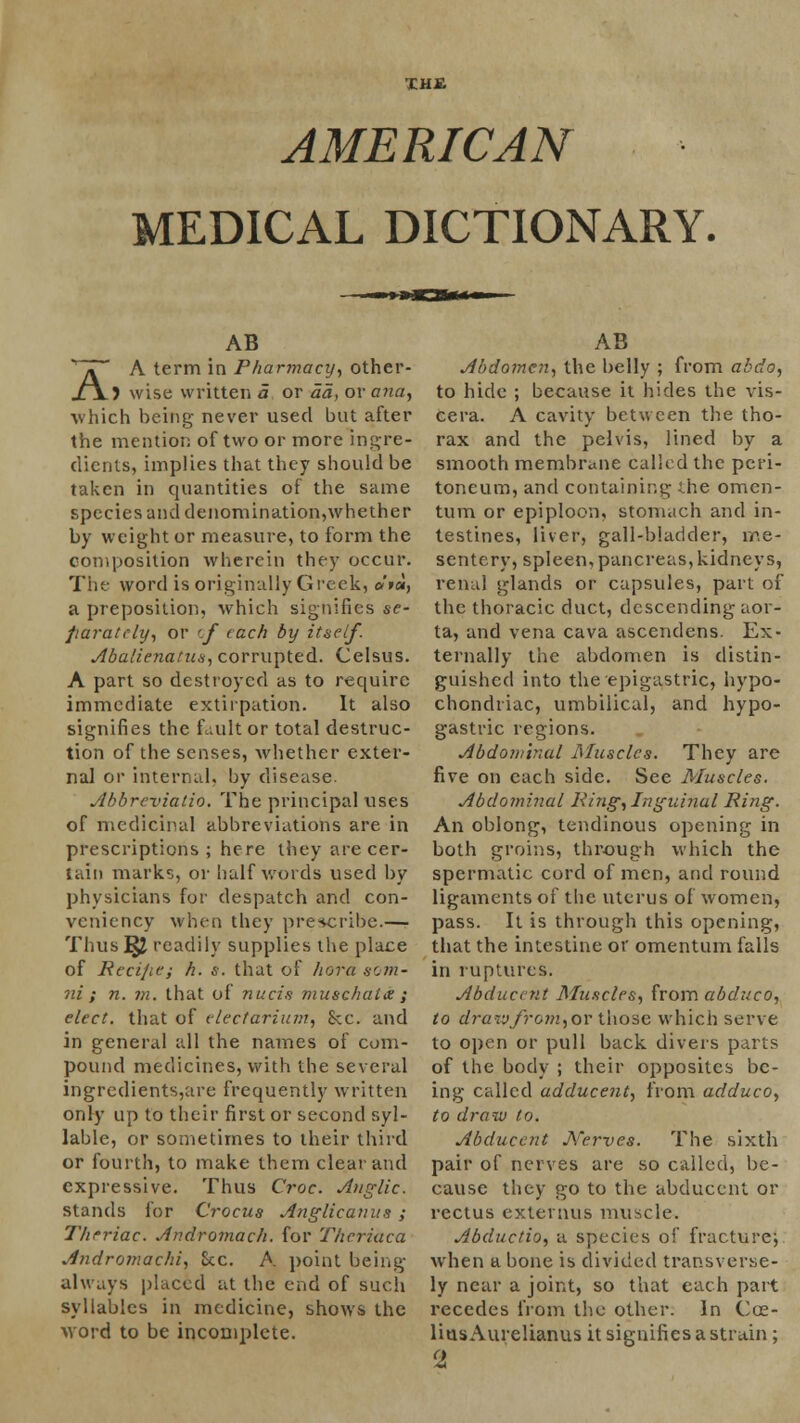 THE AMERICAN MEDICAL DICTIONARY. AB /. A term in Pharmacy, other- J\) wise written a or da, or ana, which being never used but after the mention of two or more ingre- dients, implies that they should be taken in quantities of the same species and denomination,whether by weight or measure, to form the composition wherein they occur. The word is originally Greek, »'»«, a preposition, which signifies se- parately, or cf each by itself. Abalienatus, corrupted. Celsus. A part so destroyed as to require immediate extirpation. It also signifies the fault or total destruc- tion of the senses, whether exter- nal or internal, by disease. Abbreviatio. The principal uses of medicinal abbreviations are in prescriptions ; here they are cer- tain marks, or half words used by physicians for despatch and con- veniency when they prescribe.— Thus ^2 readily supplies the place of Recijie; h. s. that of hera som- ni ; n. m. that of nucis muschaia ; elect, that of electarium, Sec. and in general all the names of com- pound medicines, with the several ingredients,are frequently written only up to their first or second syl- lable, or sometimes to their third or fourth, to make them cleat and expressive. Thus Croc. Anglic. stands for Crocus Anglicanus ; Thcriac. Andromach. for Theriaca Andromachi, Sec. A point being always placed at the end of such syllables in medicine, shows the word to be incomplete. AB Abdomen, the belly ; from abdo, to hide ; because it hides the vis- cera. A cavity between the tho- rax and the pelvis, lined by a smooth membrane called the peri- toneum, and containing the omen- tum or epiploon, stomach and in- testines, liver, gall-bladder, me- sentery, spleen, pancreas, kidneys, renal glands or capsules, part of the thoracic duct, descending aor- ta, and vena cava ascendens. Ex- ternally the abdomen is distin- guished into the epigastric, hypo- chondriac, umbilical, and hypo- gastric regions. Abdominal Muscles. They are five on each side. See Muscles. Abdominal King, Inguinal Ring. An oblong, tendinous opening in both groins, through which the spermatic cord of men, and round ligaments of the uterus of women, pass. It is through this opening, that the intestine or omentum falls in ruptures. AbduceTit Muscles, from abduco, to drarjfrom,OY those which serve to open or pull back divers parts of the body ; their opposites be- ing called adducent, from adduco, to draw to. Abducent Nerves. The sixth pair of nerves are so called, be- cause they go to the abducent or rectus externus muscle. Abductio, a species of fracture4, when a bone is divided transverse- ly near a joint, so that each part recedes from the other. In Coe- lius Aurelianus it signifies a strain; (1