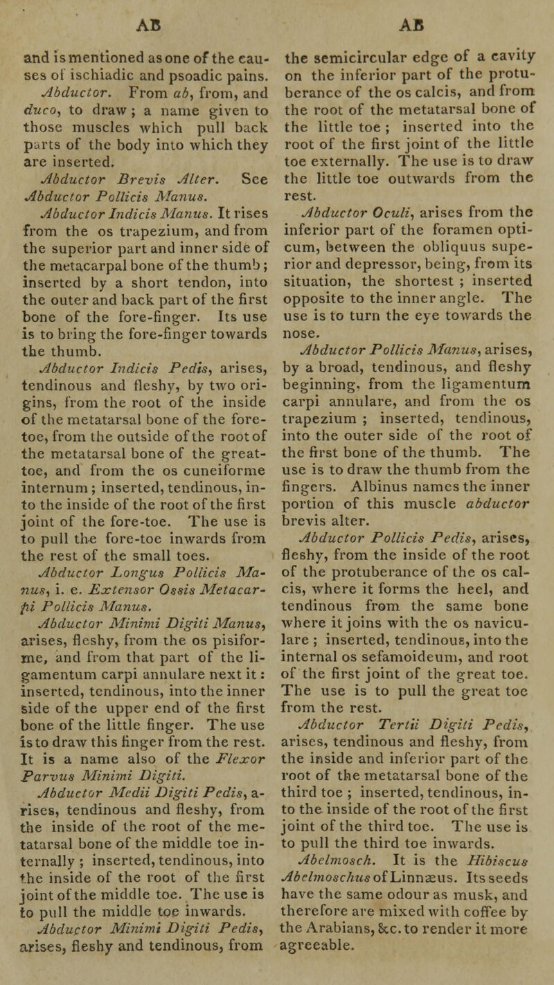 and is mentioned as one of the cau- ses of ischiadic and psoadic pains. Abductor. From ab, from, and duco, to draw ; a name given to those muscles which pull back parts of the body into which they are inserted. Abductor Brevis Alter. See Abductor Pollicis Manus. Abductor Indicis Manus. It rises from the os trapezium, and from the superior part and inner side of the metacarpal bone of the thumb; inserted by a short tendon, into the outer and back part of the first bone of the fore-finger. Its use is to bring the fore-finger towards the thumb. Abductor Indicis Pedis, arises, tendinous and fleshy, by two ori- gins, from the root of the inside of the metatarsal bone of the fore- toe, from the outside of the root of the metatarsal bone of the great- toe, and from the os cuneiforme internum ; inserted, tendinous, in- to the inside of the root of the first joint of the fore-toe. The use is to pull the fore-toe inwards from the rest of the small toes. Abductor Longus Pollicis Ma- nus, i. e. Extensor Ossis Metacar- fii Pollicis Manus. Abductor Minimi Digiti Manus, arises, fleshy, from the os pisifor- me, and from that part of the li- gamentum carpi annulare next it: inserted, tendinous, into the inner side of the upper end of the first bone of the little finger. The use is to draw this finger from the rest. It is a name also of the Flexor Parvus Minimi Digiti. Abductor Medii Digiti Pedis, a- rises, tendinous and fleshy, from the inside of the root of the me- tatarsal bone of the middle toe in- ternally ; inserted, tendinous, into the inside of the root of the first joint of the middle toe. The use is to pull the middle toe inwards. Abductor Minimi Digiti Pedis, arises, fleshy and tendinous, from the semicircular edge of a cavity on the inferior part of the protu- berance of the os calcis, and from the root of the metatarsal bone of the little toe ; inserted into the root of the first joint of the little toe externally. The use is to draw the little toe outwards from the rest. Abductor Oculi, arises from the inferior part of the foramen opti- cum, between the obliquus supe- rior and depressor, being, from its situation, the shortest ; inserted opposite to the inner angle. The use is to turn the eye towards the nose. Abductor Pollicis Manus, arises, by a broad, tendinous, and fleshy beginning, from the ligamentum carpi annulare, and from the os trapezium ; inserted, tendinous, into the outer side of the root of the first bone of the thumb. The use is to draw the thumb from the fingers. Albinus names the inner portion of this muscle abductor brevis alter. Abductor Pollicis Pedis, arises, fleshy, from the inside of the root of the protuberance of the os cal- cis, where it forms the heel, and tendinous from the same bone where it joins with the os navicu- lare ; inserted, tendinous, into the internal os sefamoideum, and root of the first joint of the great toe. The use is to pull the great toe from the rest. Abductor Tertii Digiti Pedis, arises, tendinous and fleshy, from the inside and inferior part of the root of the metatarsal bone of the third toe ; inserted, tendinous, in- to the inside of the root of the first joint of the third toe. The use is to pull the third toe inwards. Abelmosch. It is the Hibiscus Abclmoschus of Linnaeus. Its seeds have the same odour as musk, and therefore are mixed with coffee by the Arabians, Sec. to render it more agreeable.