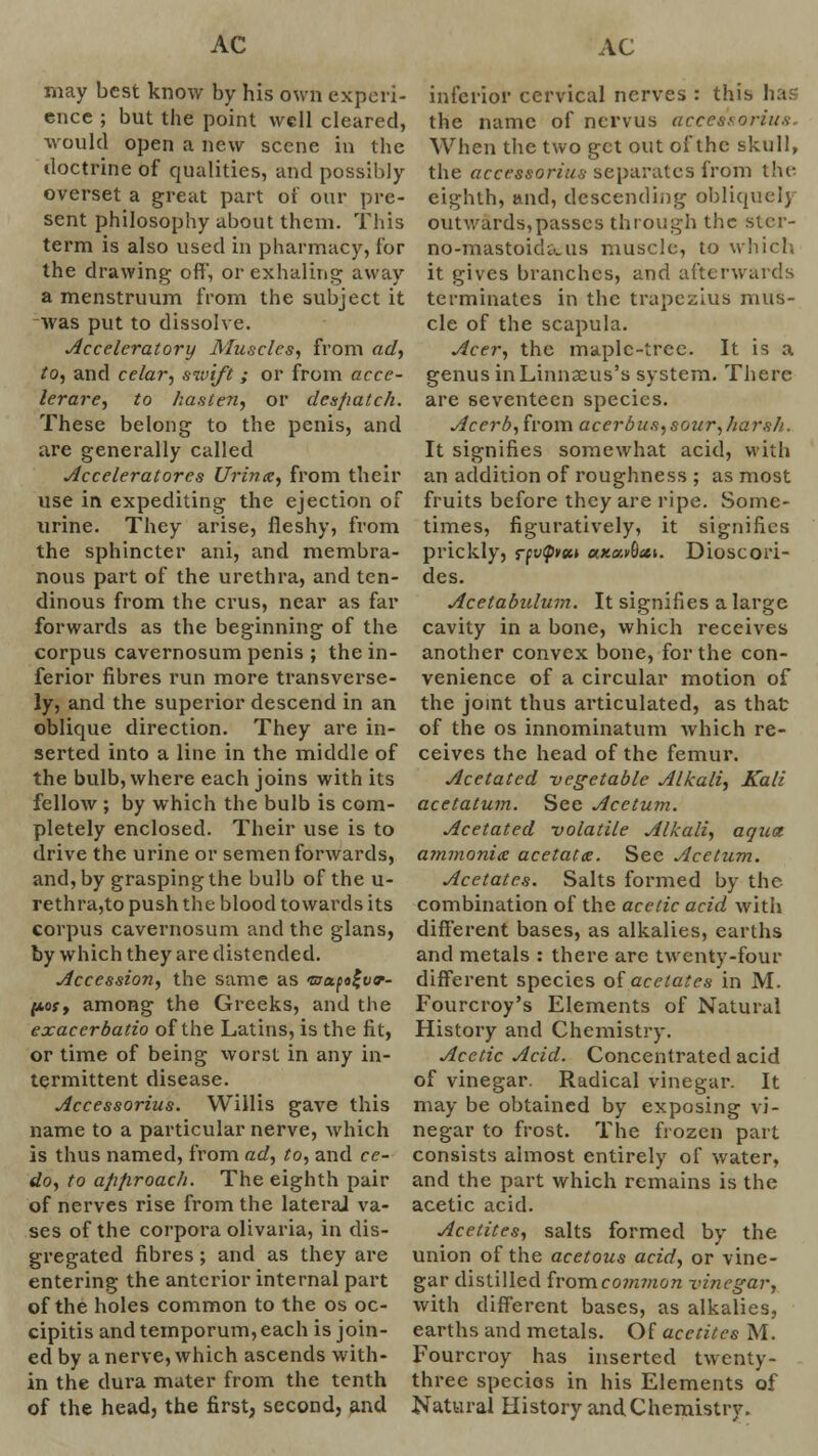 may best know by his own experi- ence ; but the point well cleared, would open a new scene in the doctrine of qualities, and possibly overset a great part of our pre- sent philosophy about them. This term is also used in pharmacy, for the drawing off', or exhaling away a menstruum from the subject it was put to dissolve. Accelerator]) Muscles, from ad, to, and celar, swift ; or from acce- lerare, to hasten, or dcs/iatc/i. These belong to the penis, and are generally called Acceleratorcs Urinte, from their use in expediting the ejection of urine. They arise, fleshy, from the sphincter ani, and membra- nous part of the urethra, and ten- dinous from the crus, near as far forwards as the beginning of the corpus cavernosum penis ; the in- ferior fibres run more transverse- ly, and the superior descend in an oblique direction. They are in- serted into a line in the middle of the bulb, where each joins with its fellow ; by which the bulb is com- pletely enclosed. Their use is to drive the urine or semen forwards, and, by grasping the bulb of the u- rethra,to push the blood towards its corpus cavernosum and the glans, by which they are distended. Accession, the same as 'uhx^o^vt- f*oy, among the Greeks, and the exaccrbatio of the Latins, is the fit, or time of being worst in any in- termittent disease. Accessorius. Willis gave this name to a particular nerve, which is thus named, from ad, to, and cc- do, to afifiroach. The eighth pair of nerves rise from the lateral va- ses of the corpora olivaria, in dis- gregatcd fibres; and as they are entering the anterior internal part of the holes common to the os oc- cipitis and temporum, each is join- ed by a nerve, which ascends with- in the dura mater from the tenth of the head, the first, second, and inferior cervical nerves : this hai the name of nervus accessorius. When the two get out of the skull, the accessorius separates from the eighth, and, descending obliquely outwards,passes through the slcr- no-mastoid&us muscle, to which it gives branches, and afterwards terminates in the trapezius mus- cle of the scapula. Acer, the maplc-trcc. It is a genus inLinnseus's system. There are seventeen species. Acerb, from acerbus,sour,harsh.. It signifies somewhat acid, with an addition of roughness ; as most fruits before they are ripe. Some- times, figuratively, it signifies prickly, rptxpyee* axarOat. Dioscori- des. Acetabulum. It signifies a large cavity in a bone, which receives another convex bone, for the con- venience of a circular motion of the joint thus articulated, as that of the os innominatum which re- ceives the head of the femur. Acetated -vegetable Alkali, Kali acetatum. See Acetum. Acetated volatile Alkali, aqua ammonite acetatte. Sec Acetum. Acetates. Salts formed by the combination of the acetic acid with different bases, as alkalies, earths and metals : there are twenty-four different species oi acetates in M. Fourcroy's Elements of Natural History and Chemistry. Acetic Acid. Concentrated acid of vinegar. Radical vinegar. It may be obtained by exposing vi- negar to frost. The frozen part consists almost entirely of water, and the part which remains is the acetic acid. Acetites, salts formed by the union of the acetous acid, or vine- gar distilled from common vinegar, with different bases, as alkalies, earths and metals. Of acetites M. Fourcroy has inserted twenty- three species in his Elements of Natural History and Chemistry.