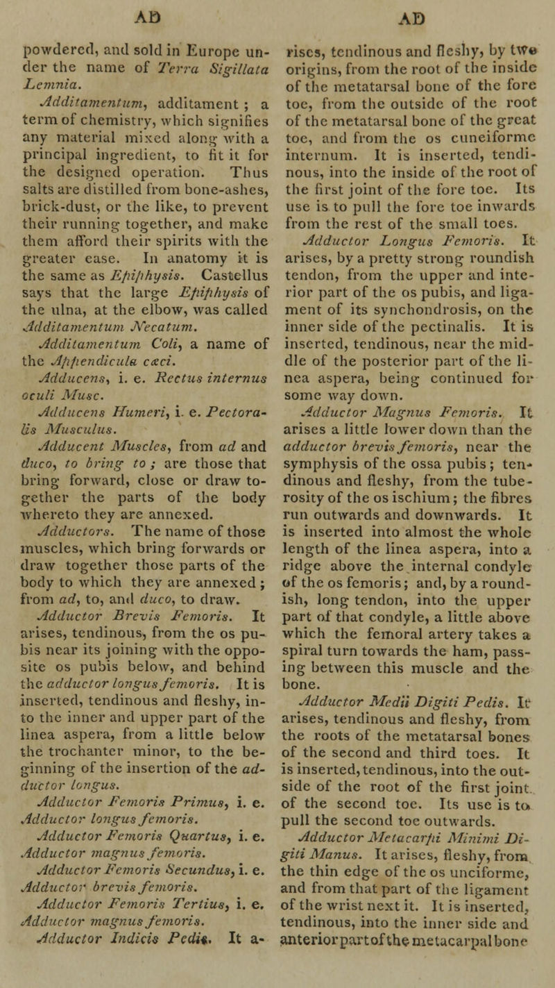powdered, and sold in Europe un- der the name of Terra Sigillata Lemnia. Additamentum, additament ; a term of chemistry, which signifies any material mixed along with a principal ingredient, to fit it for the designed operation. Thus salts are distilled from bone-ashes, brick-dust, or the like, to prevent their running together, and make them afford their spirits with the greater ease. In anatomy it is the same as Efrijihysis. Castellus says that the large Efiifihysis of the ulna, at the elbow, was called Additamentum JYecatum. Additamentum Coli, a name of the Afi/iendicula cceci. Adducens, i. e. Rectus internus oculi Muse. Adducens Humeri, i. e. Pectora- lis Musculus. Adducent Muscles, from ad and duco, to bri?ig to ; are those that bring forward, close or draw to- gether the parts of the body whereto they are annexed. Adductors. The name of those muscles, which bring forwards or draw together those parts of the body to which they are annexed ; from ad, to, and duco, to draw. Adductor Brevis Femoris. It arises, tendinous, from the os pu- bis near its joining with the oppo- site os pubis below, and behind the adductor longus femoris. It is inserted, tendinous and fleshy, in- to the inner and upper part of the linea aspera, from a little below the trochanter minor, to the be- ginning of the insertion of the ad- ductor longus. Adductor Femoris Primus, i. e. Adductor longus femoris. Adductor Femoris Quartus, i.e. Adductor magnus femoris. Adductor Femoris Secundus, i. e. Adductor brevis femoris. Adductor Femoris Tertius, i. e. Adductor magnus femoris. Adductor Indicis Pcdi%, It a- riscs, tendinous and fleshy, by twe origins, from the root of the inside of the metatarsal bone of the fore toe, from the outside of the root of the metatarsal bone of the great toe, and from the os cuneiformc internum. It is inserted, tendi- nous, into the inside of the root of the first joint of the fore toe. Its use is to pull the fore toe inwards from the rest of the small toes. Adductor Longus Femoris. It arises, by a pretty strong roundish tendon, from the upper and inte- rior part of the os pubis, and liga- ment of its synchondrosis, on the inner side of the pectinalis. It is inserted, tendinous, near the mid- dle of the posterior part of the li- nea aspera, being continued for some way down. Adductor Magnus Femoris. It arises a little lower down than thc- adductor brevis femoris, near the symphysis of the ossa pubis ; ten- dinous and fleshy, from the tube- rosity of the os ischium; the fibres run outwards and downwards. It is inserted into almost the whole length of the linea aspera, into a ridge above the internal condyle of the os femoris; and, by a round- ish, long tendon, into the upper part of that condyle, a little above which the femoral artery takes a spiral turn towards the ham, pass- ing between this muscle and the bone. Adductor Medil Digiti Pedis. It- arises, tendinous and fleshy, from the roots of the metatarsal bones of the second and third toes. It is inserted, tendinous, into the out- side of the root of the first joint of the second toe. Its use is to. pull the second toe outwards. Adductor Metacarfii Minimi Di- giti Manus. It arises, fleshy, from the thin edge of the os unciforme, and from that part of the ligament of the wrist next it. It is inserted, tendinous, into the inner side and anterior part ofthe metacarpal bone
