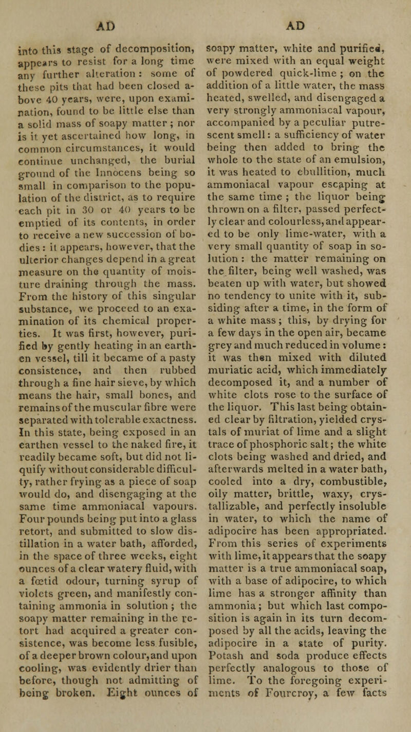 into this stage of decomposition, appears to resist for a long time any further alteration : some of these pits that had been closed a- bove 40 years, were, upon exami- nation, found to be little else than a solid mass of soapy matter ; nor is it yet ascertained how long, in common circumstances, it would continue unchanged, the burial ground of the Innocens being so small in comparison to the popu- lation of the district, as to require each pit in 30 ov 40 years to be emptied of its contents, in order to receive a new succession of bo- dies : it appears, however, that the ulterior changes depend in a great measure on the quantity of mois- ture draining through the mass. From the history of this singular substance, we proceed to an exa- mination of its chemical proper- ties. It was first, however, puri- fied by gently heating in an earth- en vessel, till it became of a pasty consistence, and then rubbed through a fine hair sieve, by which means the hair, small bones, and remains of the muscular fibre were separated with tolerable exactness. In this state, being exposed in an earthen vessel to the naked fire, it readily became soft, but did not li- quify without considerable difficul- ty, rather frying as a piece of soap would do, and disengaging at the same time ammoniacal vapours. Four pounds being put into a glass retort, and submitted to slow dis- tillation in a water bath, afforded, in the space of three weeks, eight ounces of a clear watery fluid, with a foetid odour, turning syrup of violets green, and manifestly con- taining ammonia in solution ; the soapy matter remaining in the re- tort had acquired a greater con- sistence, was become less fusible, of a deeper brown colour,and upon cooling, was evidently drier than before, though not admitting of being broken. Eight ounces of soapy matter, white and purifiea, were mixed with an equal weight of powdered quick-lime ; on the addition of a little water, the mass heated, swelled, and disengaged a very strongly ammoniacal vapour, accompanied by a peculiar putre- scent smell: a sufficiency of water being then added to bring the whole to the state of an emulsion, it was heated to ebullition, mucli ammoniacal vapour escaping at the same time ; the liquor being thrown on a filter, passed perfect- ly clear and colourless, and appear- ed to be only lime-water, with a very small quantity of soap in so- lution : the matter remaining on the filter, being well washed, was beaten up with water, but showed no tendency to unite with it, sub- siding after a time, in the form of a white mass ; this, by drying for a few days in the open air, became grey and much reduced in volume: it was then mixed with diluted muriatic acid, which immediately decomposed it, and a number of white clots rose to the surface of the liquor. This last being obtain- ed clear by filtration, yielded crys- tals of muriat of lime and a slight trace of phosphoric salt; the white clots being washed and dried, and afterwards melted in a water bath, cooled into a dry, combustible, oily matter, brittle, waxy, crys- tallizable, and perfectly insoluble in water, to which the name of adipocire has been appropriated. From this series of experiments with lime, it appears that the soapy matter is a true ammoniacal soap, with a base of adipocire, to which lime has a stronger affinity than ammonia; but which last compo- sition is again in its turn decom- posed by all the acids, leaving the adipocire in a state of purity. Potash and soda produce effects perfectly analogous to those of lime. To the foregoing experi- ments of Fourcroy, a few facts