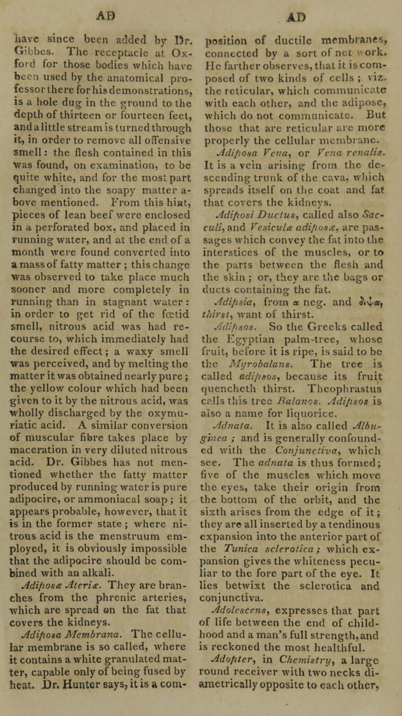 have since been added by Dr. Gibbes. The receptacle at Ox- ford for those bodies which have been used by the anatomical pro- fessor there for his demonstrations, is a hole dug in the ground to the depth of thirteen or fourteen feet, and a little stream is turned through it, in order to remove all offensive smell: the flesh contained in this was found, on examination, to be quite white, and for the most part changed into the soapy matter a- bove mentioned. From this hi»t, pieces of lean beef were enclosed in a perforated box, and placed in running water, and at the end of a month were found converted into a mass of fatty matter ; this change was observed to take place much sooner and more completely in running than in stagnant water : in order to get rid of the foetid smell, nitrous acid was had re- course to, which immediately had the desired effect; a waxy smell was perceived, and by melting the matter it was obtained nearly pure; the yellow colour which had been given to it by the nitrous acid, was wholly discharged by the oxymu- riatic acid. A similar conversion of muscular fibre takes place by maceration in very diluted nitrous acid. Dr. Gibbes has not men- tioned whether the fatty matter produced by running water is pure adipocire, or ammoniacal soap ; it appears probable, however, that it is in the former state ; where ni- trous acid is the menstruum em- ployed, it is obviously impossible that the adipocire should be com- bined with an alkali. Adiposis Ateritz. They are bran- ches from the phrenic arteries, which are spread on the fat that Covers the kidneys. Adiposa Membrana. The cellu- lar membrane is so called, where it contains a white granulated mat- ter, capable only of being fused by heat. Dr. Hunter says, it is a com- position of ductile membranes, connected by a sort of net ork. He farther observes, that it is com- posed of two kinds of cells ; viz. the reticular, which communicate with each other, and the adipose, which do not communicate. But those that are reticular are more properly the cellular membrane. Adiposa Vena, or Vena rcnalis. It is a vein arising from the de- scending trunk of the cava, which spreads itself on the coat and fat that covers the kidneys. Adiposi Ductus, called also Sac- culi, and Vesicula adipose, are pas- sages which convey the fat into the interstices of the muscles, or to the parts between the flesh and the skin ; or, they are the bags or ducts containing the fat. Adipsia, from « neg. and d't-ya, thirst, want of thirst. Adi/isos. So the Greeks called the Egyptian palm-tree, whose fruit, before it is ripe, is said to be the Myrobalans. The tree is called adipsos, because its fruit quencheth thirst. Theophrastus c?.!ls this tree Balanos. Adijisos is also a name for liquorice. Adnata. It is also called Albu- ginea ; and is generally confound- ed with the Conjunctiva, which see. The adnata is thus formed; five of the muscles which move the eyes, take their origin from the bottom of the orbit, and the sixth arises from the edge of it; they are all inserted by a tendinous expansion into the anterior part of the Tunica sclerotica; which ex- pansion gives the whiteness pecu- liar to the fore part of the eye. It lies betwixt the sclerotica and conjunctiva. Adolescens, expresses that part of life between the end of child- hood and a man's full strength, and is reckoned the most healthful. Adopter, in Chemistry, a large round receiver with two necks di- ametrically opposite to each other,