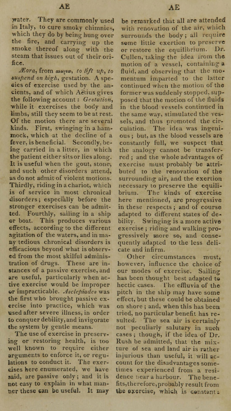 water. They are commonly used in Italy, to cure smoky chimnies, which they do by being hung over the fire, and carrying up the smoke thereof along with the steam that issues out of their ori- fice. JEora, from cuu=iQ>, to lift u/i} to &us/icnd on fright gestation. A spe- cies of exercise used by the an- cients, and of which Aetius gives the following account: Gestation, while it exercises the body and limbs, still they seem to be at rest. Of the motion there are several kinds. First, swinging in a ham- mock, which at the decline of a fever, is beneficial. Secondly, be- ing carried in a litter, in which the patient either sits or lies along. It is useful when the gout, stone-, and such other disorders attend, as do not admit of violent motions. Thirdly, riding in a chariot, which is of service in most chronical disorders; especially before the stronger exercises can be admit- ted. Fourthly, sailing in a ship or boat. This produces various effects, according to the different agitation of the waters, and in ma- ny tedious chronical disorders is efficacious beyond what is observ- ed from the most skilful adminis- tration of drugs. These are in- stances of a passive exercise, and are useful, particularly when ac- tive exercise would be improper ur impracticable. Asclefiiadcs was the first who brought passive ex- ercise into practice, which was used after severe illness, in order to conquer debility, and invigorate the system by gentle means. The use of exercise in preserv- ing or restoring health, is too well known to require either arguments to enforce it, or regu- lations to conduct it. The exer- cises here enumerated, we have said, are passive only; and it is not easy to explain in what man- ner these can be useful. It may be remarked that all arc attended with renovation of the air, which surrounds the body; all require some little exertion to preserve or restore the equilibrium. Dr. Cullen, taking the idea ;rom the motion of a vessel, containing a fluid, and observing that the mo- mentum imparted to the latter continued when the motion of the former was suddenly stopped, sup- posed that the motion of the fluids in the blood vessels continued in the same way, stimulated the ves- sels, and thus promoted the cir- culation. The idea was ingeni- ous ; but, as the blood vessels are constantly full, we suspect that the analogy cannot be transfer- red ; and the whole advantages of exercise must probably be attri- buted to the renovation of the surrounding air, and the exertion necessary to preserve the equili- brium. The kinds of exercise here mentioned, are progressive in these respects; and of course adapted to different states of de- bility. Swinging is a more active exercise ; riding and walking pro- gressively more so, and conse- quently adapted to the less deli- cate and infirm. Other circumstances must, however, influence the choice of our modes of exercise. Sailing has been thought best adapted to hectic cases. The effluvia of the pitch in the ship may have some effect, but these could be obtained on shore ; and, when this has been tried, no particular benefit has re- sulted. The sea air is certainly not peculiarly salutary in such cases ; though, if the idea of Dr. Rush be admitted, that the mix- ture of sea and land air is rather injurious than useful, it will ac- count for the disadvantages some- times experienced from a resi- dence near a harbour. The bene- fits,therefore,probably result from the exercise, which is constant!