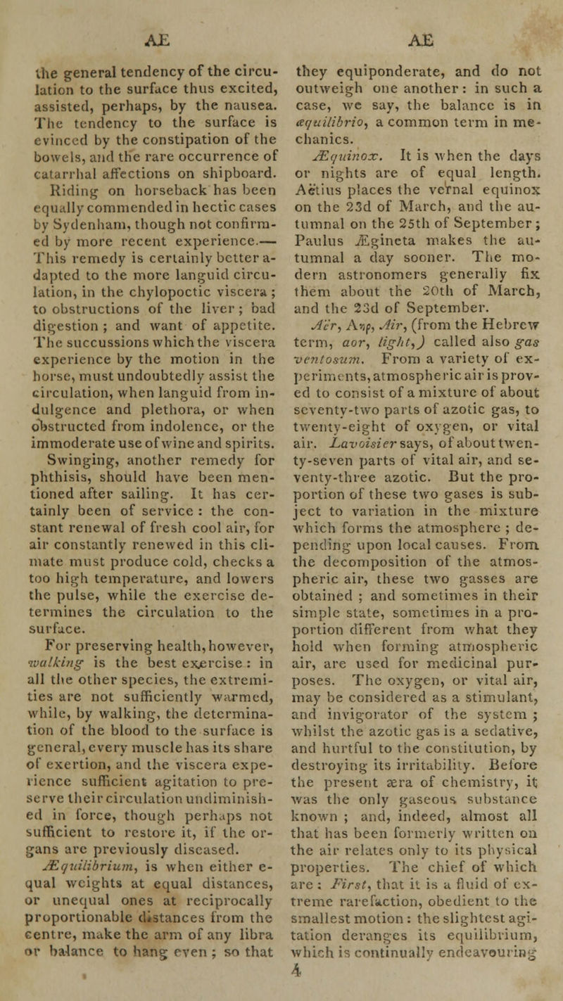 the general tendency of the circu- lation to the surface thus excited, assisted, perhaps, by the nausea. The tendency to the surface is evinced by the constipation of the bowels, and the rare occurrence of catarrhal affections on shipboard. Riding on horseback has been equally commended in hectic cases by Sydenham, though not confirm- ed by more recent experience.— This remedy is certainly better a- dapted to the more languid circu- lation, in the chylopoctic viscera ; to obstructions of the liver ; bad digestion ; and want of appetite. The succussions which the viscera experience by the motion in the horse, must undoubtedly assist the circulation, when languid from in- dulgence and plethora, or when obstructed from indolence, or the immoderate use of wine and spirits. Swinging, another remedy for phthisis, should have been men- tioned after sailing. It has cer- tainly been of service : the con- stant renewal of fresh cool air, for air constantly renewed in this cli- mate must produce cold, checks a too high temperature, and lowers the pulse, while the exercise de- termines the circulation to the surface. For preserving health, however, walking is the best exercise: in all the other species, the extremi- ties are not sufficiently warmed, while, by walking, the determina- tion of the blood to the surface is general, every muscle has its share of exertion, and the viscera expe- rience sufficient agitation to pre- serve their circulation undiminish- ed in force, though perhaps not sufficient to restore it, if the or- gans arc previously diseased. Equilibrium, is when either e- qual weights at equal distances, or unequal ones at reciprocally proportionable distances from the centre, make the arm of any libra or balance to hang even ; so that they equiponderate, and do not outweigh one another: in such a case, wc say, the balance is in aequilibrio, a common term in me- chanics. Equinox. It is when the days or nights are of equal length. Aetius places the vernal equinox on the 23d of March, and the au- tumnal on the 25th of September ; Paulus vEgineta makes the au- tumnal a day sooner. The mo- dern astronomers generally fix them about the 20th of March, and the 23d of September. Ae'r, A>ip, Air, (from the Hebrew term, aor, light,) called also gas ventosum. From a variety of ex- periments, atmospheric air is prov- ed to consist of a mixture of about seventy-two parts of azotic gas, to twenty-eight of oxygen, or vital air. Lavoisier says, of about twen- ty-seven parts of vital air, and se- venty-three azotic. But the pro- portion of these two gases is sub- ject to variation in the mixture which forms the atmosphere ; de- pending upon local causes. From the decomposition of the atmos- pheric air, these two gasses are obtained ; and sometimes in their simple state, sometimes in a pro- portion different from what they hold when forming atmospheric air, are used for medicinal pur- poses. The oxygen, or vital air, may be considered as a stimulant, and invigorator of the system ; whilst the azotic gas is a sedative, and hurtful to the constitution, by destroying its irritability. Before the present sera of chemistry, it was the only gaseous substance known ; and, indeed, almost all that has been formerly written on the air relates only to its physical properties. The chief of which are : First, that it is a fluid of ex- treme rarefaction, obedient to the smallest motion : the slightest agi- tation deranges its equilibrium, which is continually endeavouring 4