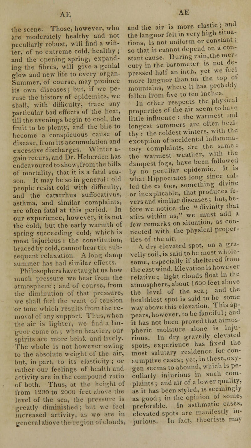 the scene. Those, however, who arc moderately healthy and not peculiarly robust, will find a win- ter, of no extreme cold, healthy ; and the opening spring, expand- ing the fibres, will give a genial glow and new life to every organ. Summer, of course, may produce its own diseases; but, if we pe- ruse the history of epidemics, we shall, with difficulty, trace any particular bad effects of the heat, till the evenings begin to cool, the fruit to be plenty, and the bile to become a conspicuous cause of disease, from its accumulation and excessive discharges. Winter a- gain recurs, and Dr. Heberdcn has endeavoured to show, from the bills of mortality, that it is a fatal sea- son. It may be so in general: old people resist cold with difficulty, and the catarrhus suffocativus, asthma, and similar complaints, are often fatal at this period. In our experience, however, it is not the cold, but the early warmth of spring succeeding cold, which is most injurious : the constitution, braced by cold,cannot beartiu sub- sequent relaxation. A long clamp summer has had similar effects. Philosophers have taught us how much pressure we bear from the atmosphere ; and of course, from the diminution of that pressure, we shall feci the want of tension or tone which results from the re- moval of any support. Thus, when the air is lighter, we find a lan- guor conic on ; when heavier, our spirits arc more brisk and lively. The whole is not however owing to the absolute weight of the air, but, in part, to its elasticity ; or rather our feelings of health and activity are in the compound ratio of both. Thus, at the height of from 1200 to 2000 feet above the level of the sea, the pressure is greatly diminished; but we feel increased activity, as wo are in general above the region of clouds, AE and the air is more elastic ; and the languor felt in very high situa- tions, is not uniform or constant; so that it cannot depend on a con- stant cause. During rain,the mer- cury in the barometer is not de- pressed half an inch, yet we ieel more languor than on the top 01 mountain's, where it has probably fallen from five to ten inches. In other respects the physical properties of the air seem to have little influence : the warmest and longest summers are often heal- thy': the coldest winters, with the exception of accidental inflamma- tory complaints, are the same : the warmest weather, with the dampest fogs, have been followed by no peculiar epidemic It is what Hippocrates long since cal- led the 10 Hmv, something divine or inexplicable, that produces fe- vers and similar diseases; but, be- fore we notice the  divinity that stirs within us, we must add a few remarks on situation, as con- nected with the physical proper- ties of the air. A dry elevated spot, on a gra- velly soil, is said to be most whole- some, especially if sheltered from the east wind. Elevation is however relative ; light clouds float in the atmosphere, about 1600 feet above the level of the sea; and the healthiest spot is said to be some way above this elevation. This ap- pears, however, to be fanciful; and it has not been proved that atmos- pheric moisture alone is inju- rious. In dry gravelly elevated spots, experience has fixed the most salutary residence for con- sumptive cases; yet, in these,oxy- gen seems to abound, which is pe- culiarly injurious in such com- plaints ; and air of a lower quality, as it has been styled, is seemingly as good ; in the opinion ol some, preferable. In asthmatic cases, elevated spots are manifestly in- jurious. In fact, theorists may