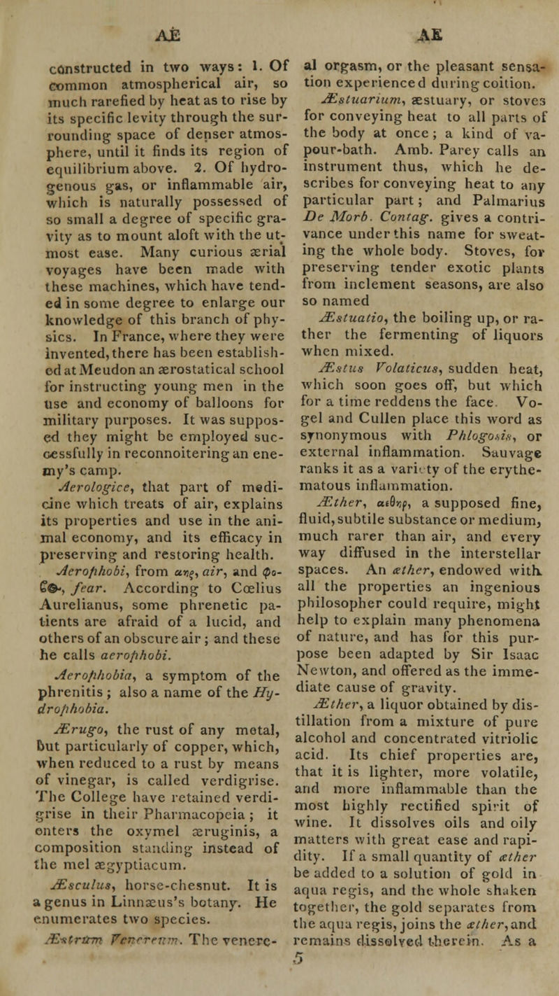 constructed in two ways: 1. Of common atmospherical air, so much rarefied by heat as to rise by its specific levity through the sur- rounding space of denser atmos- phere, until it finds its region of equilibrium above. 2. Of hydro- genous gas, or inflammable air, which is naturally possessed of so small a degree of specific gra- vity as to mount aloft with the ut- most ease. Many curious aerial voyages have been made with these machines, which have tend- ed in some degree to enlarge our knowledge of this branch of phy- sics. In France, where they were invented, there has been establish- ed at Meudon an aerostatical school for instructing young men in the use and economy of balloons for military purposes. It was suppos- ed they might be employed suc- cessfully in reconnoitering an ene- my's camp. Aerologice, that part of medi- cine which treats of air, explains its properties and use in the ani- mal economy, and its efficacy in preserving and restoring health. jferofi/wbi, from ur%, air, and <po- £&•, fear. According to Coelius Aurelianus, some phrenetic pa- tients are afraid of a lucid, and others of an obscure air ; and these he calls aerofihobi. Aerophobia, a symptom of the phrenitis; also a name of the Hy- drophobia. JErugo, the rust of any metal, but particularly of copper, which, when reduced to a rust by means of vinegar, is called verdigrise. The College have retained verdi- grise in their Pharmacopeia ; it outers the oxymel seruginis, a composition standing instead of the mel aegyptiacum. JEsculus, horse-chesnut. It is a genus in Linnseus's botany. He enumerates two species. .E-atrtrm Venereum. The venere- al orgasm, or the pleasant sensa- tion experienced during coition. JEstuarium, aestuary, or stoves for conveying heat to all parts of the body at once ; a kind of va- pour-bath. Amb. Parey calls an instrument thus, which he de- scribes for conveying heat to any particular part; and Palmarius De Morb. Contag. gives a contri- vance under this name for sweat- ing the whole body. Stoves, for preserving tender exotic plants from inclement seasons, are also so named JEstuatio, the boiling up, or ra- ther the fermenting of liquors when mixed. JEstus Volaticus, sudden heat, which soon goes off, but which for a time reddens the face Vo- gel and Cullen place this word as synonymous with P/ilogo*ix, or external inflammation. Sauvage ranks it as a variety of the erythe- matous inflammation. JEther, utQr,p, a supposed fine, fluid, subtile substance or medium, much rarer than air, and every way diffused in the interstellar spaces. An xther, endowed with, all the properties an ingenious philosopher could require, might help to explain many phenomena of nature, and has for this pur- pose been adapted by Sir Isaac Newton, and offered as the imme- diate cause of gravity. JEther, a liquor obtained by dis- tillation from a mixture of pure alcohol and concentrated vitriolic acid. Its chief properties are, that it is lighter, more volatile, and more inflammable than the most highly rectified spirit of wine. It dissolves oils and oily matters with great ease and rapi- dity. If a small quantity of ather be added to a solution of gold in aqua regis, and the whole shaken together, the gold separates from the aqua regis, joins the &ther, and remains dissolved therein. As a