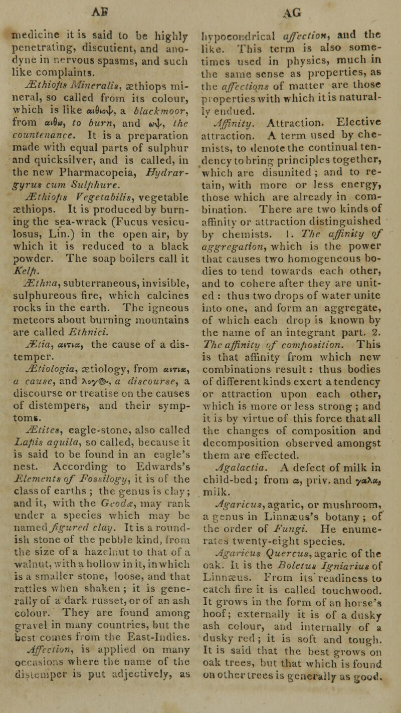 AB medicine it is said to be highly penetrating, discuticnt, and ano- dyne in nervous spasms, and such like complaints. JEthiops Mineralis, aethiops mi- neral, so called from its colour, which is like aiSto^, a blacfcmoor, from a»fltf, to burn, and «•>]/, the countenance. It is a preparation made with equal parts of sulphur and quicksilver, and is called, in the new Pharmacopeia, Hydrar- gyrus cum Sul/i/iure. JEthiofis Vegetabilis, vegetable xthiops. It is produced by burn- ing the sea-wrack (Fucus vesicu- losus, Lin.) in the open air, by which it is reduced to a black powder. The soap boilers call it AW//. JEthna, subterraneous, invisible, sulphureous fire, which calcines rocks in the earth. The igneous meteors about burning mountains are called Ethnici. JEtia, ccinxf the cause of a dis- temper. JEtiologia, aetiology, from «i-n«, a cause, and Aoy©', a discourse, a discourse or treatise on the causes of distempers, and their symp- toms. JEtites, eagle-stone, also called Lapis aquila, so called, because it is said to be found in an eagle's nest. According to Edwards's Elements of Fossilogy, it is of the class of earths ; the genus is clay; and it, with the Geodoz, may rank under a species which may be named figured clay. It is a round- ish stone of the pebble kind, from the size of a hazt Inut to that of a walnut, with a hollow in it, in which is a smaller stone, loose, and that rattles when shaken ; it is gene- rally of a dark russet, or of an ash colour. They are found among gravel in many countries, but the best comes from the East-Indies. Affection, is applied on many occasions where the name of the distemper is put adjectively, as AG hypocondrical affection, and the like. This term is also some- times used in physics, much in the same sense as properties, as the affections of matter are those properties with which it is natural- ly endued. ' Affinity. Attraction. Elective attraction. A term used by che- mists, to denote the continual ten- dency to bring principles together, which are disunited ; and to re- tain, with more or less energy, those which are already in com- bination. There are two kinds of affinity or attraction distinguished by chemists. 1. The. affinity of aggregation, which is the power that causes two homogeneous bo- dies to tend towards each other, and to cohere after they are unit- ed : thus two drops of water unite into one, and form an aggregate, of which each drop is known by the name of an integrant part. 2. The affinity of composition. This is that affinity from which new combinations result : thus bodies of different kinds exert a tendency or attraction upon each other, which is more or less strong ; and it is by virtue of this force that all the changes of composition and decomposition observed amongst them are effected. Agalactia. A defect of milk in chiid-bed; from a, priv. and yahx3 milk. Agaricus, agaric, or mushroom, a genus in Linnaeus's botany ; of the order of Fungi. He enume- rates twenty-eight species. Agaricus Quercus, agaric of the oak. It is the Boletus Igniariue of Linnseus. From its'readiness to catch fire it is called touchwood. It grows in the form of an horse's hoof; externally it is of a dusky ash colour, and internally of a dusky red ; it is soft and tough. It is said that the best grows on oak trees, but that which is found on other trees is generally as good.