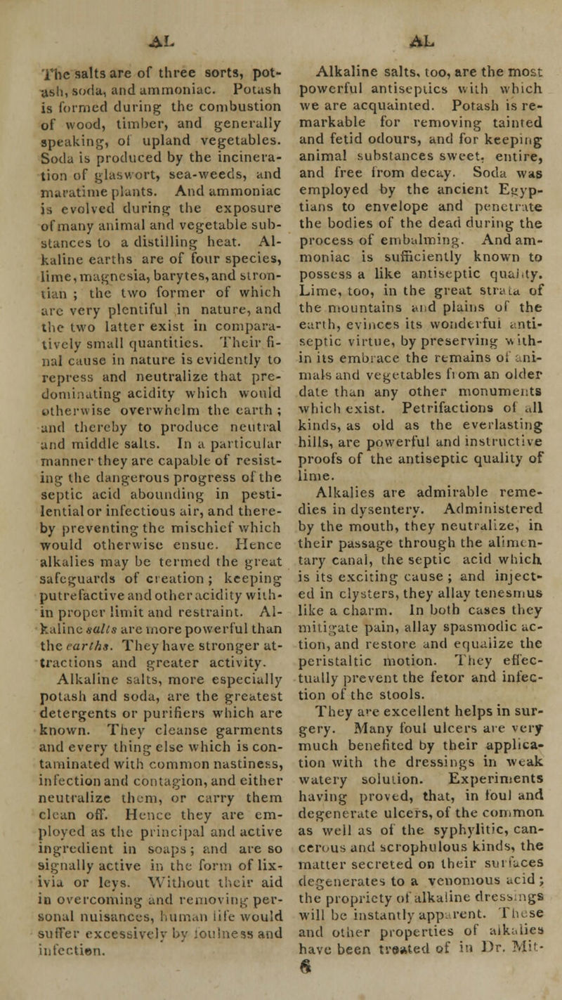 The salts are of three sorts, pot- usli, soda, and ammoniac. Potash is formed during; the combustion of wood, timber, and generally speaking, ol upland vegetables. Soda is produced by the incinera- tion of glaswort, sea-weeds, and maratime plants. And ammoniac is evolved during the exposure of many animal and vegetable sub- stances to a distilling heat. Al- kaline earths are of four species, lime,magnesia, barytes,and stron- tian ; the two former of which are very plentiful in nature, and the two latter exist in compara- tively small quantities. Their fi- nal cause in nature is evidently to repress and neutralize that pre- dominating acidity which would otherwise overwhelm the earth ; and thereby to produce neutral and middle salts. In a particular manner they are capable of resist- ing the dangerous progress of the septic acid abounding in pesti- lential or infectious air, and there- by preventing the mischief which would otherwise ensue. Hence alkalies may be termed the great safeguards of creation ; keeping putrefactive and other acidity with- in proper limit and restraint. Al- kaline salts are more powerful than the earths. They have stronger at- tractions and greater activity. Alkaline salts, more especially potash and soda, are the greatest detergents or purifiers which are known. They cleanse garments and every thing else which is con- taminated with common nastiness, infection and contagion, and cither neutralize them, or carry them clean off. Hence they are em- ployed as the principal and active ingredient in soaps; and are so signally active in the form of lix- ivia or leys. Without their aid in overcoming and removing per- sonal nuisances, human life would suffer excessively by foulness and infection. Alkaline salts, too, are the most powerful antiseptics with which we are acquainted. Potash is re- markable for removing tainted and fetid odours, and for keeping animal substances sweet, entire, and free from decay. Soda was employed by the ancient Egyp- tians to envelope and penetrate the bodies of the dead during the process of embalming. And am- moniac is sufficiently known to possess a like antiseptic quai.ty. Lime, too, in the great strata of the mountains and plains of the earth, evinces its wonderful anti- septic virtue, by preserving svith- in its embrace the remains oi ani- mals and vegetables fiom an older date than any other monuments which exist. Petrifactions o( all kinds, as old as the everlasting hills, are powerful and instructive proofs of the antiseptic quality of lime. Alkalies are admirable reme- dies in dysentery. Administered by the mouth, they neutralize, in their passage through the alimen- tary canal, the septic acid which is its exciting cause ; and inject- ed in clysters, they allay tenesmus like a charm. In both cases they mitigate pain, allay spasmodic ac- tion, and restore and equalize the peristaltic motion. They effec- tually prevent the fetor and infec- tion of the stools. They are excellent helps in sur- gery. Many foul ulcers are very much benefited by their applica- tion with the dressings in weak watery solution. Experiments having proved, that, in foul and degenerate ulcers, of the common as well as of the syphylitic, can- cerous and scrophulous kinds, the matter secreted on their surfaces degenerates to a venomous acid ; the propriety of alkaline dress, ngs will be instantly app. rent. These and other properties of alkalies have been treated of in Dr. Mir-