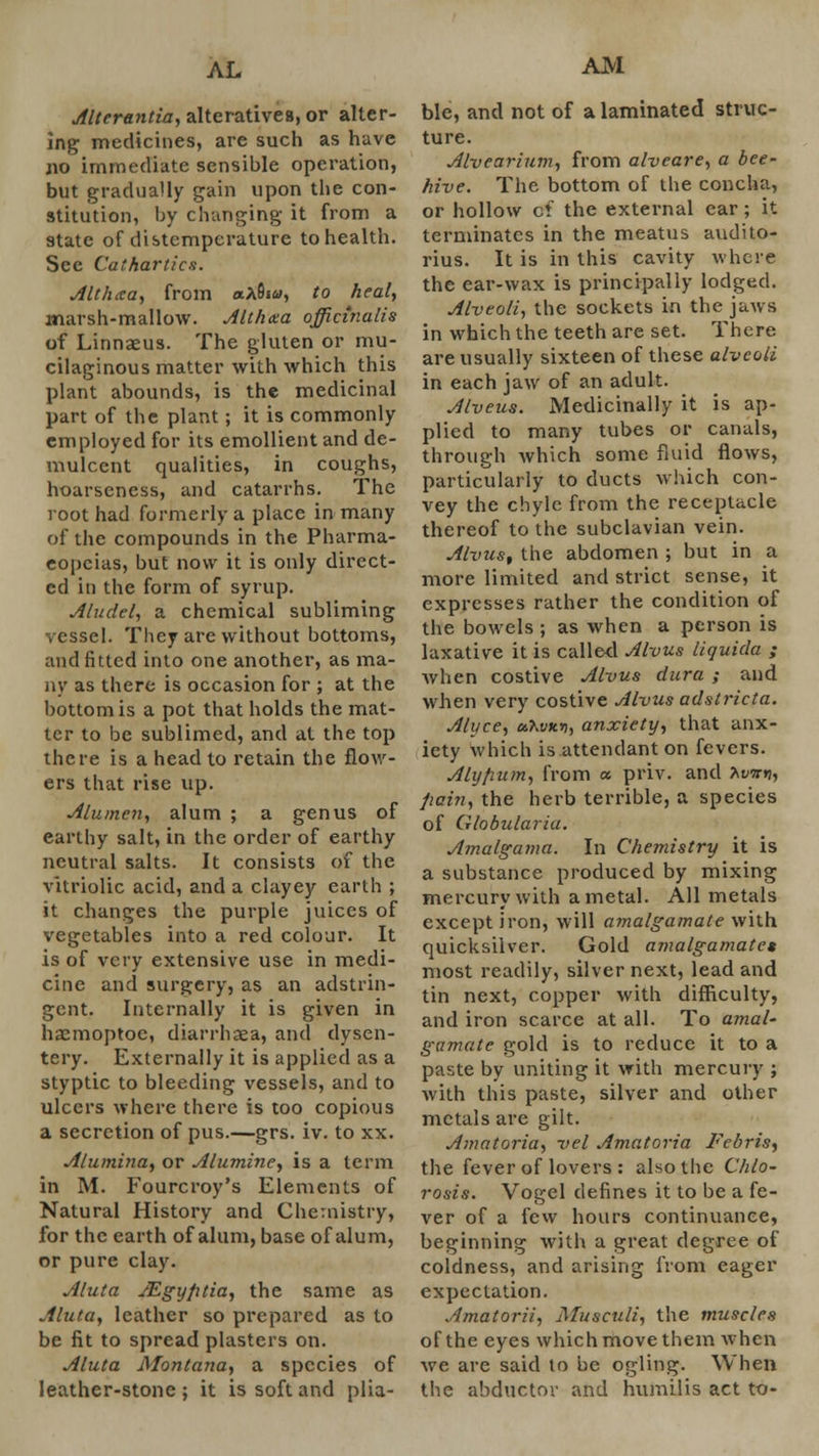 Altcrantia, alteratives, or alter- ing medicines, are such as have no immediate sensible operation, but gradually gain upon the con- stitution, by changing it from a state of distemperature to health. Sec Cathartics. Althcca, from «a9i«, to heal, marsh-mallow. Althxa officinalis of Linnaeus. The gluten or mu- cilaginous matter with which this plant abounds, is the medicinal part of the plant; it is commonly employed for its emollient and de- mulcent qualities, in coughs, hoarseness, and catarrhs. The root had formerly a place in many of the compounds in the Pharma- copeias, but now it is only direct- ed in the form of syrup. Aludel, a chemical subliming vessel. They are without bottoms, and fitted into one another, as ma- ny as there is occasion for ; at the bottom is a pot that holds the mat- ter to be sublimed, and at the top there is a head to retain the flow- ers that rise up. Alumen, alum ; a genus of earthy salt, in the order of earthy neutral salts. It consists of the vitriolic acid, and a clayey earth ; it changes the purple juices of vegetables into a red colour. It is of very extensive use in medi- cine and surgery, as an adstrin- gent. Internally it is given in haemoptoc, diarrhaea, and dysen- tery. Externally it is applied as a styptic to bleeding vessels, and to ulcers where there is too copious a secretion of pus.—grs. iv. to xx. Alumina, or Alumine, is a term in M. Fourcroy's Elements of Natural History and Chemistry, for the earth of alum, base of alum, or pure clay. Aluta Mgyfitia, the same as Aluta, leather so prepared as to be fit to spread plasters on. Aluta Montana, a species of leather-stone; it is soft and plia- AJVl ble, and not of a laminated struc- ture. Alvearium, from alveare, a bee- hive. The bottom of the concha, or hollow cf the external ear; it terminates in the meatus audito- rius. It is in this cavity where the ear-wax is principally lodged. Alveoli, the sockets in the jaws in which the teeth are set. There are usually sixteen of these alveoli in each jaw of an adult. Alveus. Medicinally it is ap- plied to many tubes or canals, through which some fluid flows, particularly to ducts which con- vey the chyle from the receptacle thereof to the subclavian vein. Alvus, the abdomen ; but in a more limited and strict sense, it expresses rather the condition of the bowels ; as when a person is laxative it is called Alvus liquida ; when costive Alvus dura ; and when very costive Alvus adstricta. Alyce, uhvitri, anxiety, that anx- iety which is attendant on fevers. Aly/nim, from a priv. and bvxri, pain, the herb terrible, a species of Globularia. Amalgama. In Chemistry it is a substance produced by mixing mercury with a metal. All metals except iron, will amalgamate with quicksilver. Gold amalgamate* most readily, silver next, lead and tin next, copper with difficulty, and iron scarce at all. To amal- gamate gold is to reduce it to a paste by uniting it with mercury ; with this paste, silver and other metals are gilt. Amatoria, vel Amatoria Febris, the fever of lovers : also the Chlo- rosis. Vogel defines it to be a fe- ver of a few hours continuance, beginning with a great degree of coldness, and arising from eager expectation. Amatorii, Musculi, the muscles of the eyes which move them when we are said to be ogling. When the abductor and humilis act to-