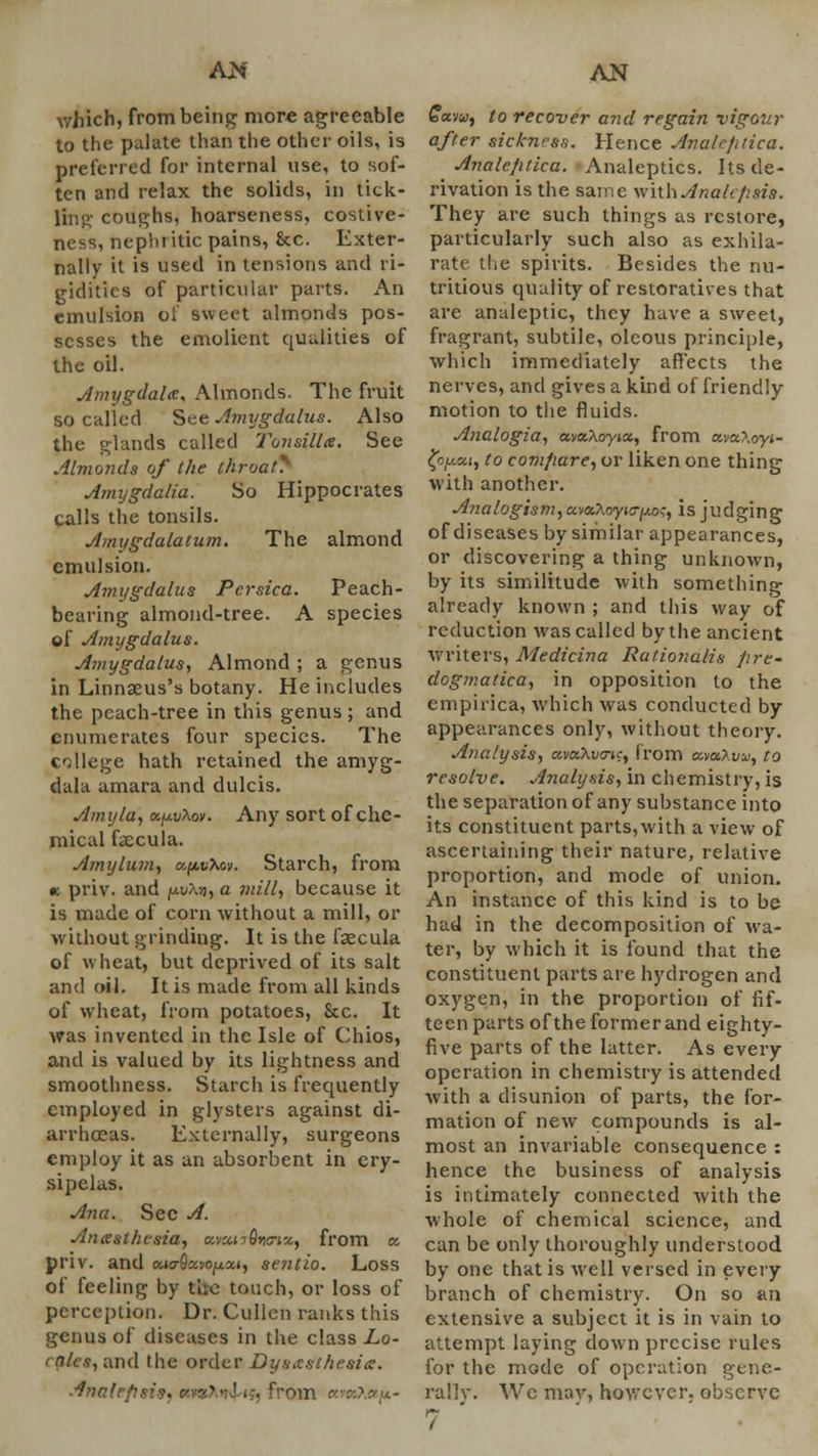 which, from being more agreeable to the palate than the other oils, is preferred for internal use, to sof- ten and relax the solids, in tick- ling coughs, hoarseness, costive- ness, nepln itic pains, &c. Exter- nally it is used in tensions and ri- gidities of particular parts. An emulsion of sweet almonds pos- sesses the emolient qualities of the oil. Amygdala* Almonds. The fruit so called See Amygdalus. Also the glands called Tonsillx. See Almonds of the throat^ Amygdalia. So Hippocrates calls the tonsils. Amygdalaturn. The almond emulsion. Amygdalus Pcrsica. Peach- bearing almond-tree. A species of Amygdalus. Amygdalus, Almond ; a genus in Linnaeus's botany. He includes the peach-tree in this genus ; and enumerates four species. The college hath retained the amyg- dala amara and dulcis. Amy la, v.^vKov. Any sort of che- mical fcecula. Amylum, cc^vXcv. Starch, from w priv. and fj.vXn, a mill, because it is made of corn without a mill, or without grinding. It is the faecula of wheat, but deprived of its salt and oil. It is made from all kinds of wheat, from potatoes, Sec. It was invented in the Isle of Chios, and is valued by its lightness and smoothness. Starch is frequently employed in glysters against di- arrhoeas. Externally, surgeons employ it as an absorbent in ery- sipelas. Ana. See A. Anesthesia, a,nM-6nnx, from a. priv. and MaQx.vofj.xi, sentio. Loss of feeling by tlie touch, or loss of perception. Dr. Cullen ranks this genus of diseases in the class Lo- cales, and the order Dysesthesia. Ana I rfit .from «w»A»j*- £avw, to recover and regain vigour after sickness. Hence Avalcptica. Anale/itica. Analeptics. Its de- rivation is the same with Anah/isis. They are such things as restore, particularly such also as exhila- rate the spirits. Besides the nu- tritious quality of restoratives that are analeptic, they have a sweet, fragrant, subtile, oleous principle, which immediately affects the nerves, and gives a kind of friendly motion to the fluids. Analogia, ava-Xoyix, from xvxXoyi- ty^xi, to compare, or liken one thing with another. Analogism, anaAoyjc-^o,-, is judging of diseases by similar appearances, or discovering a thing unknown, by its similitude with something already known ; and this way of reduction was called by the ancient writers, Medicina Rationalis pre- dogmatica, in opposition to the empirica, which was conducted by appearances only, without theory. Analysis, avxXvo-tc, from ctvaXw, to resolve. Analysis, in chemistry, is the separation of any substance into its constituent parts,with a view of ascertaining their nature, relative proportion, and mode of union. An instance of this kind is to be had in the decomposition of wa- ter, by which it is found that the constituent parts are hydrogen and oxygen, in the proportion of fif- teen parts of the former and eighty- five parts of the latter. As every operation in chemistry is attended with a disunion of parts, the for- mation of new compounds is al- most an invariable consequence : hence the business of analysis is intimately connected with the whole of chemical science, and can be only thoroughly understood by one that is well versed in every branch of chemistry. On so an extensive a subject it is in vain to attempt laying down precise rules for the mode of operation gene- rally. We mav, however, observe 7 '