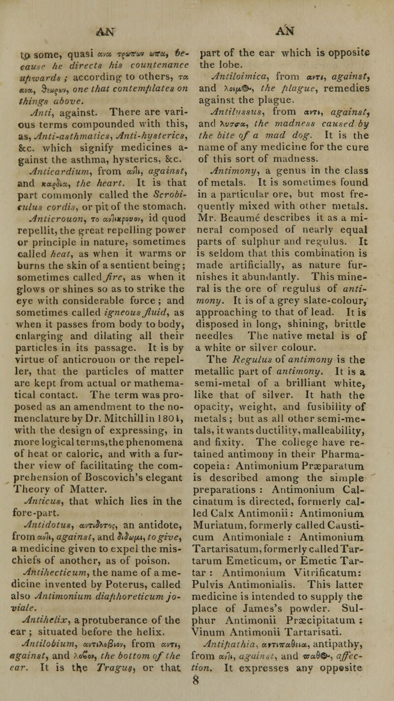 to- some, quasi ava t%wxuv uvcc, be- cau-,<- he directs his countenance upwards ; according to others, ra *v«, Sm^w, one that contemplates on things above. Ann, against. There are vari- ous terms compounded with this, as, Anti-asthmatics, Anti-hysterics, Sec. which signify medicines a- gainst the asthma, hysterics, &c. Anticardium, from avli, against, and *«§&», the heart. It is that part commonly called the Scrobi- €iilus cordis, or pit of the stomach. Anticrouon, to avlucpoyov, id quod repellit, the great repelling power or principle in nature, sometimes called heat, as when it warms or burns the skin of a sentient being; sometimes called./?re, as when it glows or shines so as to strike the eye with considerable force; and sometimes called igneous fluid, as when it passes from body to body, enlarging and dilating all their particles in its passage. It is by virtue of anticrouon or the repel- ler, that the particles of matter are kept from actual or mathema- tical contact. The term was pro- posed as an amendment to the no- menclature by Dr. Mitchill in 1801, with the design of expressing, in more logical terms,the phenomena of heat or caloric, and with a fur- ther view of facilitating the com- prehension of Boscovich's elegant Theory of Matter. Amicus, that which lies in the fore-part. Antidotus, avn&TOf, an antidote, from av!», against, and &$uyu, to give, a medicine given to expel the mis- chiefs of another, as of poison. Antihecticum, the name of a me- dicine invented by Poterus, called also Antimonium diaphoreticum jo- viale. Antihelix, a protuberance of the ear ; situated before the helix. Antilobium, avxiXa|Siov, from am, against, and Ao£o», the bottom of the car. It is the Tragus, or that part of the ear which is opposite the lobe. Antiloimica, from ant, against, and Aot/x©', the plague, remedies against the plague. Antilussus, from ant, against, and Kvo-ra, the madness caused by the bite of a mad dog. It is the name of any medicine for the cure of this sort of madness. Antimony, a genus in the class of metals. It is sometimes found in a particular ore, but most fre- quently mixed with other metals. Mr. Beaume describes it as a mi- neral composed of nearly equal parts of sulphur and regulus. It is seldom that this combination is made artificially, as nature fur- nishes it abundantly. This mine- ral is the ore of regulus of anti- mony. It is of a grey slate-colour, approaching to that of lead. It is disposed in long, shining, brittle needles The native metal is of a white or silver colour. The Regulus of antimony is the metallic part of antimony. It is a semi-metal of a brilliant white, like that of silver. It hath the opacity, weight, and fusibility of metals ; but as all other semi-me- tals, it wants ductility, malleability, and fixity. The college have re- tained antimony in their Pharma- copeia: Antimonium Praeparatum is described among the simple preparations : Antimonium Cal- cinatum is directed, formerly cal- led Calx Antimonii: Antimonium. Muriatum, formerly called Causti- cum Antimoniale : Antimonium Tartarisatum, formerly calledTar- tarum Emeticum, or Emetic Tar- tar : Antimonium Vitrificatum: Pulvis Antimonialis. This latter medicine is intended to supply the place of James's powder. Sul- phur Antimonii Prsecipitatum ; Vinum Antimonii Tartarisati. Antifiathia, amiraQua, antipathy, from avlt, against, and waGCs affec- tion. It expresses any oppesite 8