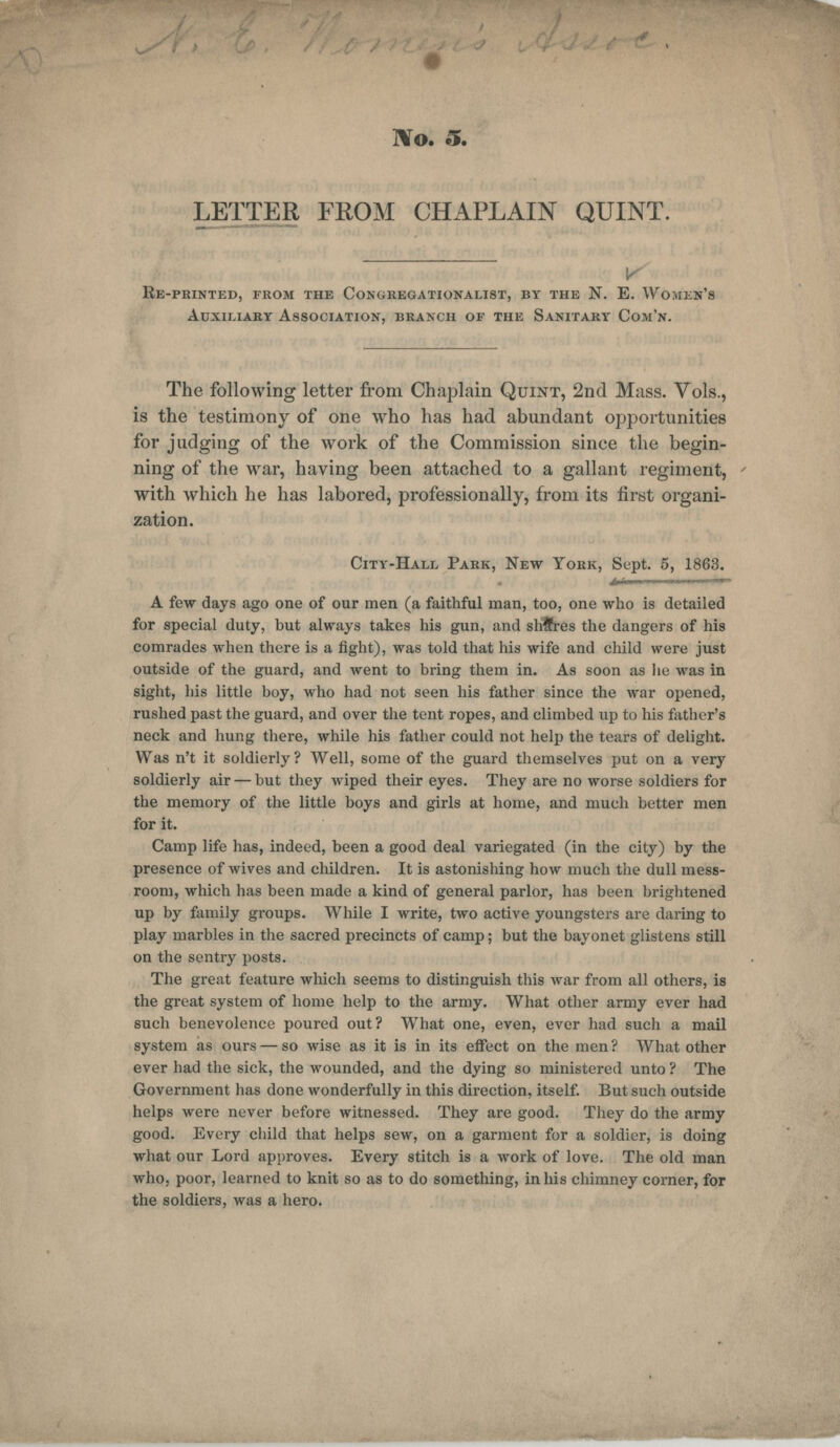 ]\o. S. LETTER FROM CHAPLAIN QUINT. v Re-printed, from the Congregationalist, by the N. E. Wojiis' Auxiliary Association, branch of the Sanitary Com'n. The following letter from Chaplain Quint, 2nd Mass. Vols., is the testimony of one who has had abundant opportunities for judging of the work of the Commission since the begin- ning of the war, having been attached to a gallant regiment, with which he has labored, professionally, from its first organi- zation. City-Hall Park, New York, Sept. 5, 1863. A few days ago one of our men (a faithful man, too, one who is detailed for special duty, but always takes his gun, and slrfres the dangers of his comrades when there is a fight), was told that his wife and child were just outside of the guard, and went to bring them in. As soon as lie was in sight, bis little boy, who had not seen his father since the war opened, rushed past the guard, and over the tent ropes, and climbed up to his father's neck and hung there, while his father could not help the tears of delight. Was n't it soldierly ? Well, some of the guard themselves put on a very soldierly air — but they wiped their eyes. They are no worse soldiers for the memory of the little boys and girls at home, and much better men for it. Camp life has, indeed, been a good deal variegated (in the city) by the presence of wives and children. It is astonishing how much the dull mess- room, which has been made a kind of general parlor, has been brightened up by family groups. While I write, two active youngsters are daring to play marbles in the sacred precincts of camp; but the bayonet glistens still on the sentry posts. The great feature which seems to distinguish this war from all others, is the great system of home help to the army. What other army ever had such benevolence poured out? What one, even, ever had such a mail system as ours — so wise as it is in its effect on the men? What other ever had the sick, the wounded, and the dying so ministered unto ? The Government has done wonderfully in this direction, itself. But such outside helps were never before witnessed. They are good. They do the army good. Every child that helps sew, on a garment for a soldier, is doing what our Lord approves. Every stitch is a work of love. The old man who, poor, learned to knit so as to do something, in his chimney corner, for the soldiers, was a hero.