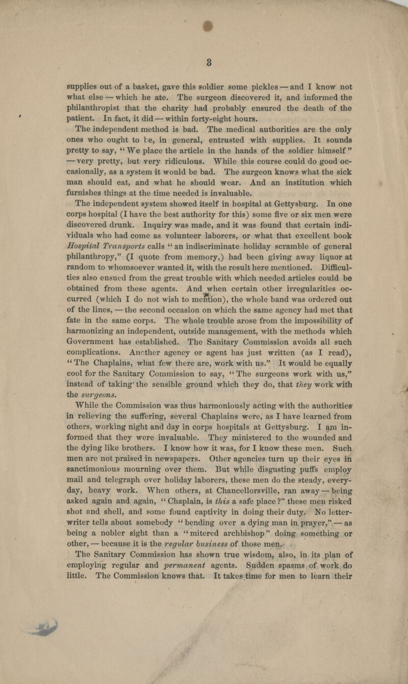 3 supplies out of a basket, gave this soldier some pickles — and I know not what else — which he ate. The surgeon discovered it, and informed the philanthropist that the charity had probably ensured the death of the patient. In fact, it did — within forty-eight hours. The independent method is bad. The medical authorities are the only ones who ought to be, in general, entrusted with supplies. It sounds pretty to say, We place the article in the hands of the soldier himself — very pretty, but very ridiculous. While tins course could do good oc- casionally, as a system it would be bad. The surgeon knows what the sick man should eat, and what he should wear. And an institution which furnishes things at the time needed is invaluable. The independent system showed itself in hospital at Gettysburg. In one corps hospital (I have the best authority for this) some five or six men were discovered drunk. Inquiry was made, and it was found that certain indi- viduals who had come as volunteer laborers, or what that excellent book Hospital Transports calls  an indiscriminate holiday scramble of general philanthropy, (I quote from memory,) had been giving away liquor at random to whomsoever wanted it, with the result here mentioned. Difficul- ties also ensued from the great trouble with which needed articles could be obtained from these agents. And when certain other irregularities oc- curred (which I do not wish to mention), the whole band was ordered out of the lines, — the second occasion on which the same agency had met that fate in the same corps. The whole trouble arose from the impossibility of harmonizing an independent, outside management, with the methods which Government has established. The Sanitary Commission avoids all such complications. Another agency or agent has just written (as I read),  The Chaplains, what few there are, work with us. It would be equally cool for the Sanitary Commission to say,  The surgeons work with us, instead of taking' the sensible ground which they do, that they work with the surgeons. While the Commission was thus harmoniously acting with the authorities- in relieving the suffering, several Chaplains were, as I have learned from others, working night and day in corps hospitals at Gettysburg. I am in- formed that they were invaluable. They ministered to the wounded and the dying like brothers. I know how it was, for I know these men. Such men are not praised in newspapers. Other agencies turn up their eyes in sanctimonious mourning over them. But while disgusting puffs employ mail and telegraph over holiday laborers, these men do the steady, every- day, heavy work. When others, at Chancellorsville, ran away — being asked again and again,  Chaplain, is this a safe place? these men risked shot and shell, and some found captivity in doing their duty. No letter- writer tells about somebody  bending over a dying man in prayer, — as being a nobler sight than a mitered archbishop doing something or other, — because it is the regular business of those men. The Sanitary Commission has shown true wisdom, also, in its plan of employing regular and permanent agents. Sudden spasms of work do little. The Commission knows that. It takes time for men to learn their J&