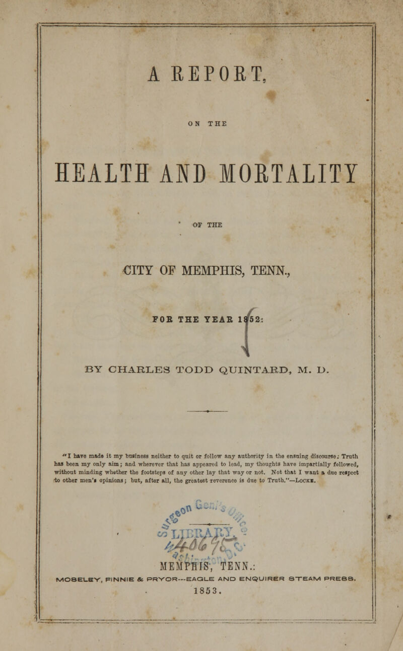 HEALTH AND MOBTALITY OF THE CITY OF MEMPHIS, TENN., FOE THE YEAE 1952: BY CHARLES TODD QUINTARD, M. D. I have mads it my business neither to quit or follow any authority in the ensuing discourse: Truth has been my only aim; and wherever that has appeared to lead, my thoughts have impartially followed, without minding whether the footsteps of any other lay that way or not. Not that I want a due respect •to other men's opinions; but, after all, the greatest reverence is due to Truth.—Locki. e.0^ W - S*> —^_ MEMPHIS, TENN.: M08ELSY, FINNIE & PRYOR-EAQLE AND ENQUIRER STEAM PRESS. 1853.