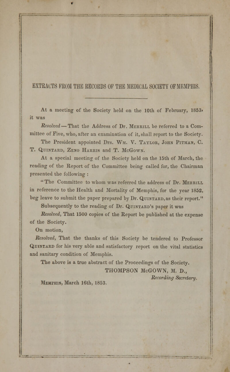 EXTRACTS FROM THE RECORDS OP THE MEDICAL SOCIETY OF MEMPHIS. At a meeting of the Society held on the 10th of February, 1853. it was Resolved — That the Address of Dr. Merrill be referred to a Com- mittee of Five, who, after an examination of it, shall report to the Society. The President appointed Drs. Win. V. Taylor, John Pitman, C. T. Qtjintard, Zeno Harris and T. McGown. At a special meeting of the Society held on the 15th of March, the reading of the Report of the Committee being called for, the Chairman presented the following :  The Committee to whom was referred the address of Dr. Merrill in reference to the Health and Mortality of Memphis, for the year 1852, beg leave to submit the paper prepared by Dr. QuiNTARD.as their report. Subsequently to the reading of Dr. Quintard's paper it was Resolved, That 1500 copies of the Report be published at the expense of the Society. On motion, Resolved, That the thanks of this Society be tendered to Professor Quintard for his very able and satisfactory report on the vital statistics and sanitary condition of Memphis. The above is a true abstract of the Proceedings of the Society. THOMPSON McGOWN, M. D., Recording Secretary. Memphis, March 16th, 1853.