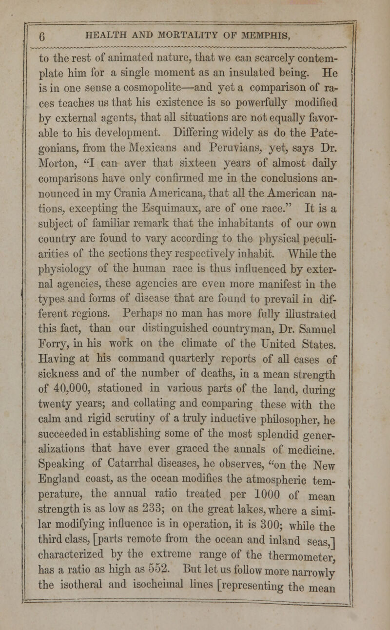 to the rest of animated nature, that we can scarcely contem- plate him for a single moment as an insulated being. He is in one sense a cosmopolite—and yet a comparison of ra- ces teaches us that his existence is so powerfully modified by external agents, that all situations are not equally favor- able to his development Differing widely as do the Pate- gonians, from the Mexicans and Peruvians, yet, says Dr. Morton, I can aver that sixteen years of almost daily comparisons have only confirmed me in the conclusions an- nounced in my Crania Americana, that all the American na- tions, excepting the Esquimaux, are of one race. It is a subject of familiar remark that the inhabitants of our own country are found to vary according to the physical peculi- arities of the sections they respectively inhabit. While the physiology of the human race is thus influenced by exter- nal agencies, these agencies are even more manifest in the types and forms of disease that are found to prevail in dif- ferent regions. Perhaps no man has more fully illustrated this fact, than our distinguished countryman, Dr. Samuel Porry, in his work on the climate of the United States. Having at his command quarterly reports of all cases of sickness and of the number of deaths, in a mean strength of 40,000, stationed in various parts of the land, durino- twenty years; and collating and comparing these with the calm and rigid scrutiny of a truly inductive philosopher, he succeeded in establishing some of the most splendid gener- alizations that have ever graced the annals of medicine. Speaking of Catarrhal diseases, he observes, on the New England coast, as the ocean modifies the atmospheric tem- perature, the annual ratio treated per 1000 of mean strength is as low as 233; on the great lakes, where a simi- lar modifying influence is in operation, it is 300; while the third class, [parts remote from the ocean and inland seas I characterized by the extreme range of the thermometer has a ratio as high as 552. But let us follow more narrowly the isotheral and isocheimal lines [representing the mean iJ=