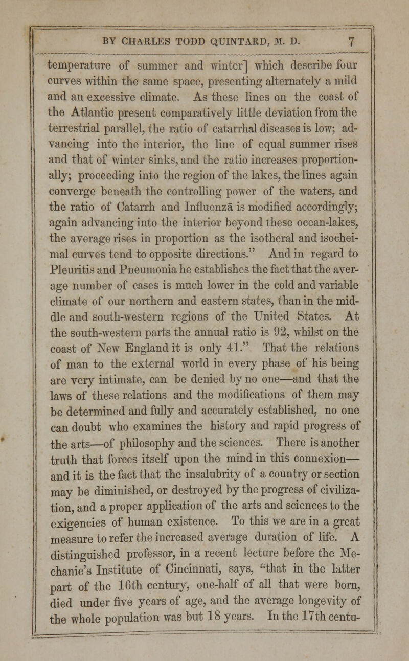 temperature of summer and winter] which describe four curves within the same space, presenting alternately a mild and an excessive climate. As these lines on the coast of the Atlantic present comparatively little deviation from the terrestrial parallel, the ratio of catarrhal diseases is low; ad- vancing into the interior, the line of equal summer rises and that of winter sinks, and the ratio increases proportion- ally; proceeding into the region of the lakes, the lines again converge beneath the controlling power of the waters, and the ratio of Catarrh and Influenza is modified accordingly; again advancing into the interior beyond these ocean-lakes, the average rises in proportion as the isotheral and isochei- mal curves tend to opposite directions. And in regard to Pleuritis and Pneumonia he establishes the fact that the aver- age number of cases is much lower in the cold and variable climate of our northern and eastern states, than in the mid- dle and south-western regions of the United States. At the south-western parts the annual ratio is 92, whilst on the coast of New England it is only 41. That the relations of man to the external world in every phase of his being are very intimate, can be denied by no one—and that the laws of these relations and the modifications of them may be determined and fully and accurately established, no one can doubt who examines the history and rapid progress of the arts—of philosophy and the sciences. There is another truth that forces itself upon the mind in this connexion— and it is the fact that the insalubrity of a country or section may be diminished, or destroyed by the progress of civiliza- tion, and a proper application of the arts and sciences to the exigencies of human existence. To this we are in a great measure to refer the increased average duration of life. A distinguished professor, in a recent lecture before the Me- chanic's Institute of Cincinnati, says, that in the latter part of the 16th century, one-half of all that were born, died under five years of age, and the average longevity of the whole population was but 18 years. In the 17th centu-