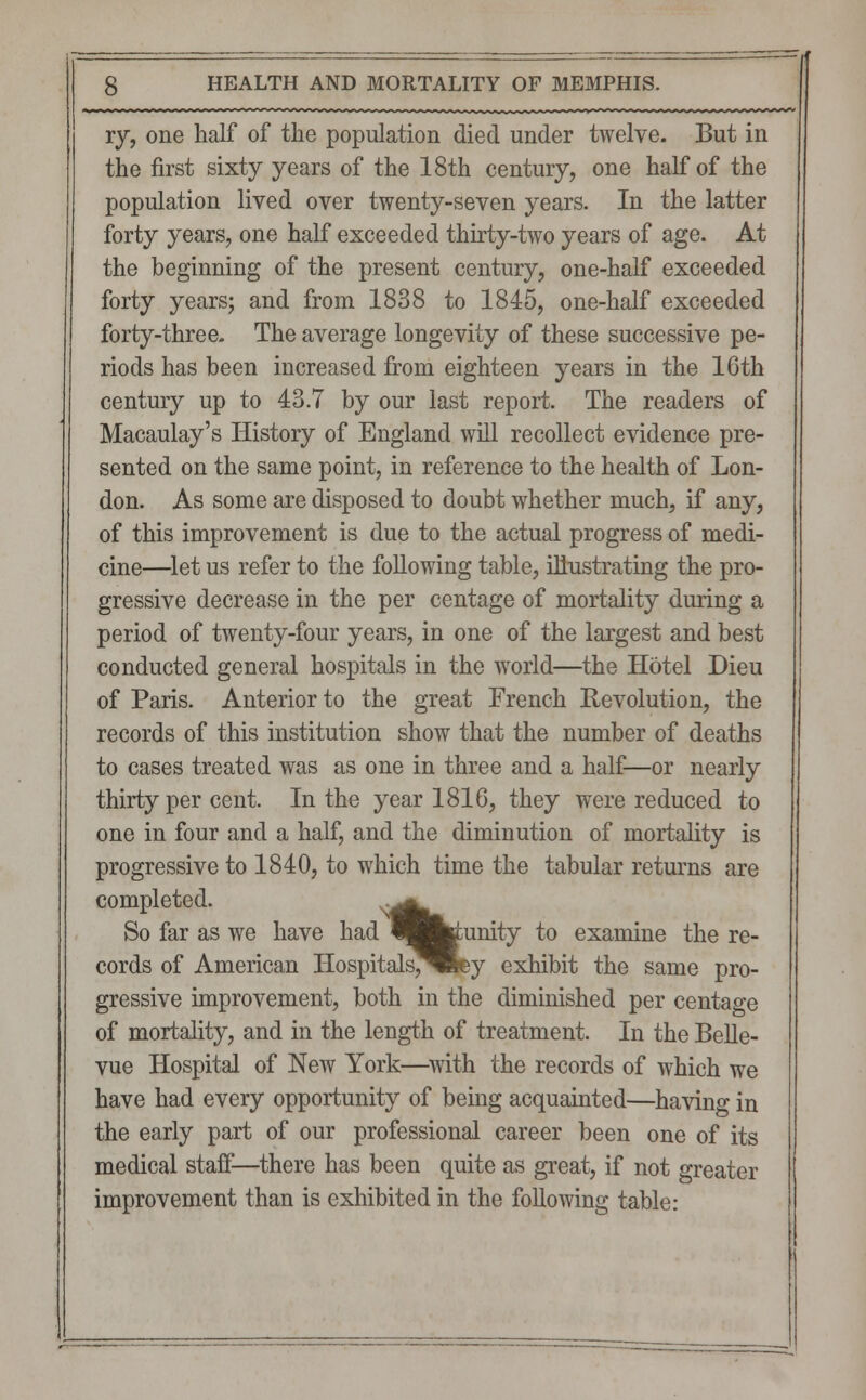 ry, one half of the population died under twelve. But in the first sixty years of the 18th century, one half of the population lived over twenty-seven years. In the latter forty years, one half exceeded thirty-two years of age. At the beginning of the present century, one-half exceeded forty years; and from 1838 to 1845, one-half exceeded forty-three. The average longevity of these successive pe- riods has been increased from eighteen years in the 16th century up to 43.7 by our last report. The readers of Macaulay's History of England will recollect evidence pre- sented on the same point, in reference to the health of Lon- don. As some are disposed to doubt whether much, if any, of this improvement is due to the actual progress of medi- cine—let us refer to the following table, illustrating the pro- gressive decrease in the per centage of mortality during a period of twenty-four years, in one of the largest and best conducted general hospitals in the world—the Hotel Dieu of Paris. Anterior to the great French He volution, the records of this institution show that the number of deaths to cases treated was as one in three and a half—or nearly thirty per cent. In the year 1816, they were reduced to one in four and a half, and the diminution of mortality is progressive to 1840, to which time the tabular returns are completed. S^W. So far as we have had^fctunity to examine there- cords of American Hospitals^fey exhibit the same pro- gressive improvement, both in the diminished per centage of mortality, and in the length of treatment. In the Belle- vue Hospital of New York—with the records of which we have had every opportunity of being acquainted—having in the early part of our professional career been one of its medical staff—there has been quite as great, if not greater improvement than is exhibited in the folloAving table: