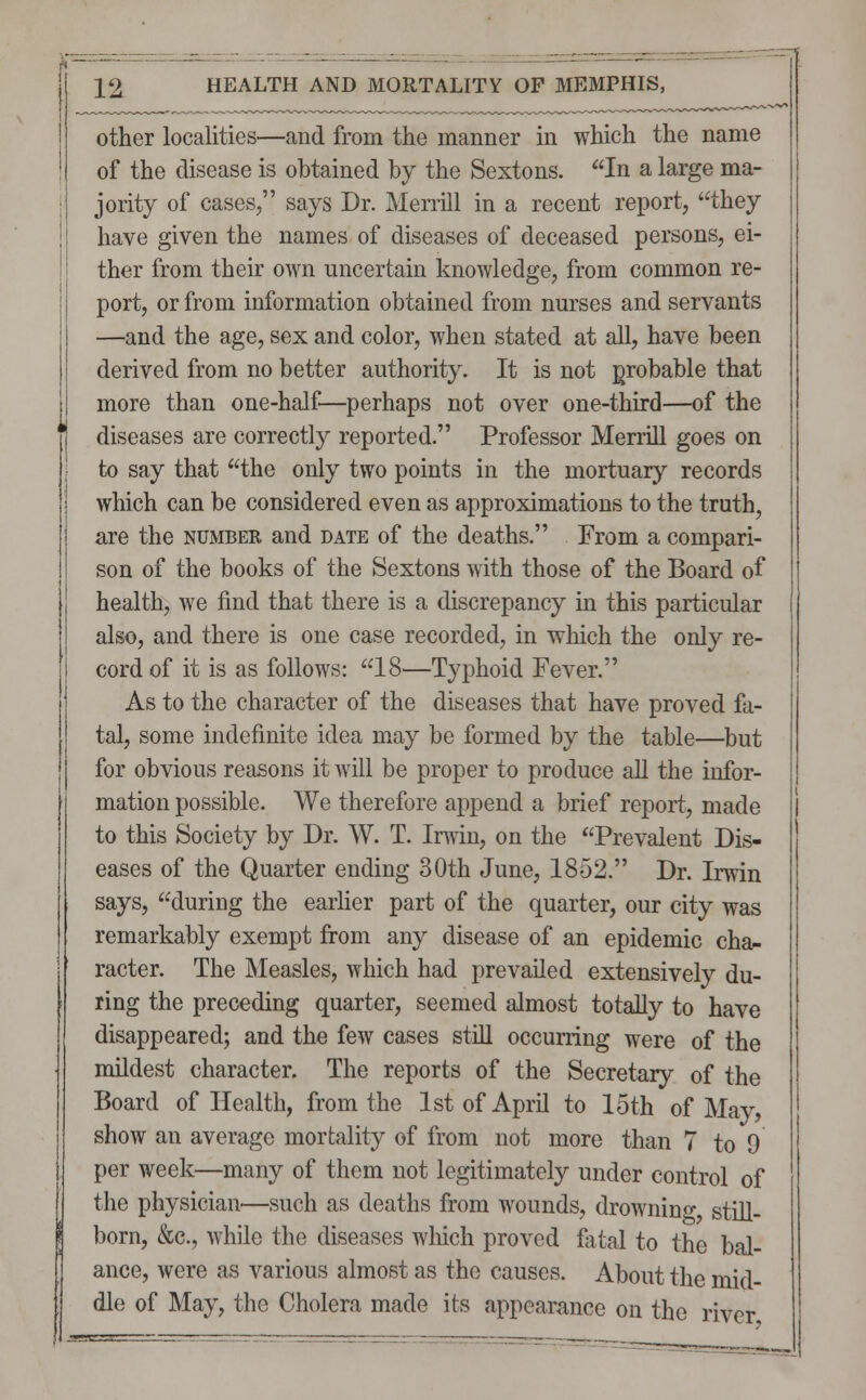 other localities—and from the manner in which the name of the disease is obtained by the Sextons. In a large ma- jority of cases/' says Dr. Merrill in a recent report, they have given the names of diseases of deceased persons, ei- ther from their own uncertain knowledge, from common re- port, or from information obtained from nurses and servants —and the age, sex and color, when stated at all, have been derived from no better authority. It is not probable that more than one-half—perhaps not over one-third—of the diseases are correctly reported. Professor Merrill goes on to say that the only two points in the mortuary records which can be considered even as approximations to the truth, are the number and date of the deaths. From a compari- son of the books of the Sextons with those of the Board of health, we find that there is a discrepancy in this particular also, and there is one case recorded, in which the only re- cord of it is as follows: 18—Typhoid Fever. As to the character of the diseases that have proved fa- tal, some indefinite idea may be formed by the table—but for obvious reasons it will be proper to produce all the infor- mation possible. We therefore append a brief report, made to this Society by Dr. W. T. Irwin, on the Prevalent Dis- eases of the Quarter ending 30th June, 1852. Dr. Irwin says, during the earlier part of the quarter, our city was remarkably exempt from any disease of an epidemic cha- racter. The Measles, which had prevailed extensively du- ring the preceding quarter, seemed almost totally to have disappeared; and the few cases still occurring were of the mildest character. The reports of the Secretary of the Board of Health, from the 1st of April to 15th of May, show an average mortality of from not more than 7 to 9 per week—many of them not legitimately under control of the physician—such as deaths from wounds, drowning still- born, &c, while the diseases which proved fatal to the bal- ance, were as various almost as the causes. About the mid- dle of May, the Cholera made its appearance on the river.