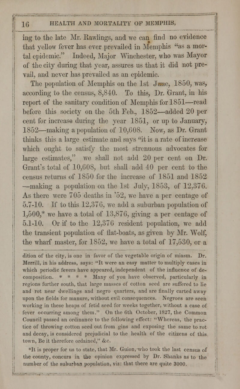 ing to the late Mr. Rawlings, and we can find no evidence that yellow fever has ever prevailed in Memphis as a mor- tal epidemic. Indeed, Major Winchester, who was Mayor of the city during that year, assures us that it did not pre- vail, and never has prevailed as an epidemic. The population of Memphis on the 1st Jane, 1850, was, according to the census, 8,840. To this, Dr. Grant, in his report of the sanitary condition of Memphis for 1851—read before this society on the 5th Feb., 1852—added 20 per cent for increase during the year 1851, or up to January, 1852'—making a population of 10,008. Now, as Dr. Grant thinks this a large estimate and says it is a rate of increase which ought to satisfy the most strenuous advocates for large estimates, we shall not add 20 per cent on Dr. Grant's total of 10,608, but shall add 40 per cent to the census returns of 1850 for the increase of 1851 and 1852 —making a population on the 1st July, 1853, of 12,376. As there were 705 deaths in '52, we have a per centage of 5.7-10. If to this 12,376, we add a suburban population of 1,500,* we have a total of 13,876, giving a per centage of 5.1-10. Or if to the 12,376 resident population, we add the transient population of flat-boats, as given by Mr. Wolf, the wharf master, for 1852, we have a total of 17,530, or a dition of the city, is one in favor of the vegetable origin of miasm. Dr. Merrill, in his address, says: It were an easy matter to multiply cases in which periodic fevers have appeared, independent of the influence of de- composition. * * * * Many of you have observed, particularly in regions further south, that large masses of cotton seed are suffered to lie and rot near dwellings and negro quarters, and are finally carted away upon the fields for manure, without evil consequences. Negroes are seen working in these heaps of fetid seed for weeks together, without a case of fever occurring among them. On the 6th October, 1827, the Common Council passed an ordinance to the following effect: Whereas, the prac- tice of throwing cotton seed out from gins and exposing the same to rot and decay, is considered prejudicial to the health of the citizens of this town, Be it therefore ordained, &c. *It is proper for us to state, that Mr. Guion, who took the last census of the county, concurs in the opinion expressed by Dr. Shanks as to the number of the suburban population, viz: that there are quite 3000.