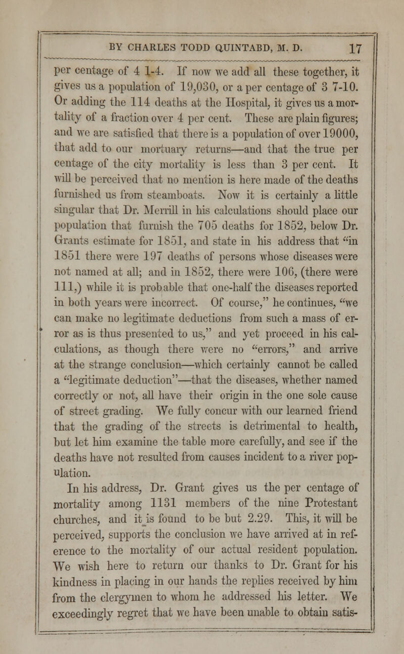 per centage of 4 1-4. If now we add all these together, it gives us a population of 19,030, or a per centage of 3 7-10. Or adding the 114 deaths at the Hospital, it gives us a mor- tality of a fraction over 4 per cent. These are plain figures; and we are satisfied that there is a population of over 19000, that add to our mortuary returns—and that the true per centage of the city mortality is less than 3 per cent. It will be perceived that no mention is here made of the deaths furnished us from steamboats. Now it is certainly a little singular that Dr. Merrill in his calculations should place our population that furnish the 705 deaths for 1852, below Dr. Grants estimate for 1851, and state in his address that in 1851 there were 197 deaths of persons whose diseases were not named at all; and in 1852, there were 106, (there were 111,) while it is probable that one-half the diseases reported in both years were incorrect. Of course, he continues, we can make no legitimate deductions from such a mass of er- ror as is thus presented to us, and yet proceed in his cal- culations, as though there were no errors, and arrive at the strange conclusion—which certainly cannot be called a legitimate deduction—that the diseases, whether named correctly or not, all have then origin in the one sole cause of street grading. We fully concur with our learned friend that the grading of the streets is detrimental to health, but let him examine the table more carefully, and see if the deaths have not resulted from causes incident to a river pop- ulation. In his address, Dr. Grant gives us the per centage of mortality among 1131 members of the nine Protestant churches, and it is found to be but 2.29. This, it will be perceived, supports the conclusion we have arrived at in ref- erence to the mortality of our actual resident population. We wish here to return our thanks to Dr. Grant for his kindness in placing in our hands the replies received by him from the clergymen to whom he addressed Ins letter. We exceedingly regret that we have been unable to obtain satis-