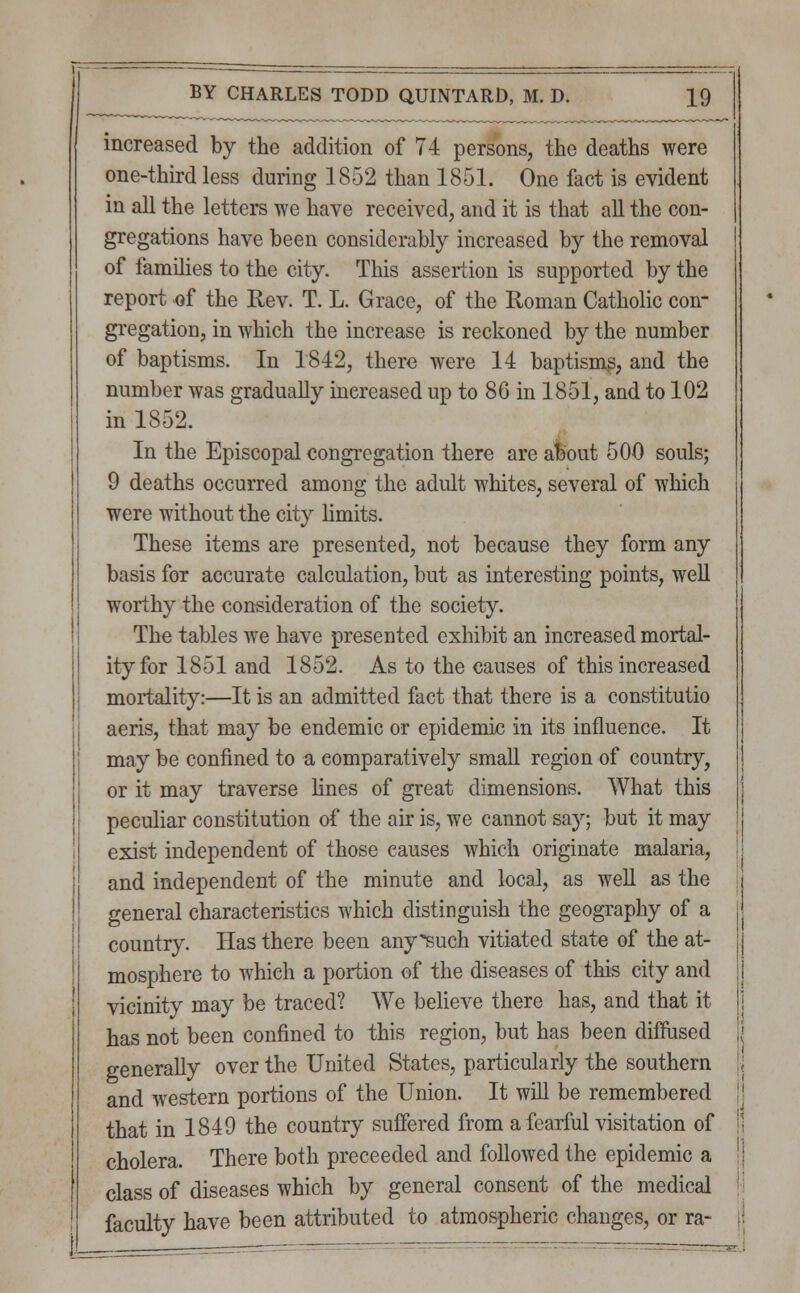 increased by the addition of 74 persons, the deaths were one-third less during 1852 than 1851. One fact is evident in all the letters we have received, and it is that all the con- gregations have been considerably increased by the removal of families to the city. This assertion is supported by the report of the Rev. T. L. Grace, of the Roman Catholic con- gregation, in which the increase is reckoned by the number of baptisms. In 1842, there were 14 baptisms, and the number was gradually increased up to 86 in 1851, and to 102 in 1852. In the Episcopal congregation there are about 500 souls; 9 deaths occurred among the adult whites, several of which were without the city limits. These items are presented, not because they form any basis for accurate calculation, but as interesting points, well worthy the consideration of the society. The tables we have presented exhibit an increased mortal- ity for 1851 and 1852. As to the causes of this increased mortality:—It is an admitted fact that there is a constitutio aeris, that may be endemic or epidemic in its influence. It may be confined to a comparatively small region of country, or it may traverse lines of great dimensions. What this peculiar constitution of the air is, we cannot say; but it may exist independent of those causes which originate malaria, and independent of the minute and local, as well as the general characteristics which distinguish the geography of a country. Has there been any*such vitiated state of the at- mosphere to which a portion of the diseases of this city and vicinity may be traced? We believe there has, and that it has not been confined to this region, but has been diffused generally over the United States, particularly the southern and western portions of the Union. It will be remembered that in 1849 the country suffered from a fearful visitation of cholera. There both preceeded and followed the epidemic a class of diseases which by general consent of the medical faculty have been attributed to atmospheric changes, or ra- — ~ rnag