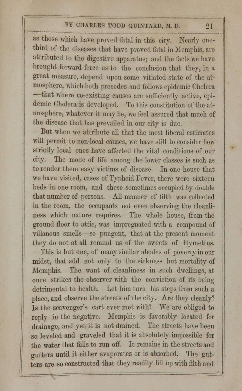 as those which have proved fatal in this city. Nearly one- third of the diseases that have proved fatal in Memphis, are attributed to the digestive apparatus; and the facts we have brought forward force us to the conclusion that they, in a great measure, depend upon some vitiated state of the at- mosphere, which both precedes and follows epidemic Cholera —that where co-existing causes are sufficiently active, epi- demic Cholera is developed. To this constitution of the at- mosphere, whatever it may be, we feel assured that much of the disease that has prevailed in our city is due. But when we attribute all that the most liberal estimates will permit to non-local causes, we have still to consider how strictly local ones have affected the vital conditions of our city. The mode of life among the lower classes is such as to render them easy victims of disease. In one house that we have visited, cases of Typhoid Fever, there were sixteen beds in one room, and these sometimes occupied by double that number of persons. All manner of filth was collected in the room, the occupants not even observing the cleanli- ness which nature requires. The whole house, from the ground floor to attic, was impregnated with a compound of villanous smells—so pungent, that at the present moment they do not at all remind us of the sweets of Iiymettus. This is but one, of many similar abodes of poverty in our midst, that add not only to the sickness but mortality of Memphis. The want of cleanliness in such dwellings, at once strikes the observer with the conviction of its being detrimental to health. Let him turn his steps from such a place, and observe the streets of the city. Are they cleanly? Is the scavenger's cart ever met with? We are obliged to reply in the negative. Memphis is favorably located for drainage, and yet it is not drained. The streets have been so leveled and graveled that it is absolutely impossible for the water that falls to run off. It remains in the streets and gutters until it either evaporates or is absorbed. The gut- ters are so constructed that they readily fill up with filth and