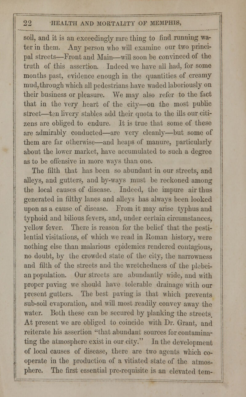 soil, and it is an exceedingly rare thing to find running wa- ter in them. Any person who will examine our two princi- pal streets—Front and Main—will soon be convinced of the truth of this assertion. Indeed we have all had, for some months past, evidence enough in the quantities of creamy mud, through which all pedestrians have waded laboriously on their business or pleasure. We may also refer to the fact that in the very heart of the city—on the most public street—ten livery stables add their quota to the ills our citi- zens are obliged to endure. It is true that some of these are admirably conducted—are very cleanly—but some of them are far otherwise'—and heaps of manure, particularly about the lower market, have accumulated to such a degree as to be offensive in more ways than one. The filth that has been so abundant in our streets, and alleys, and gutters, and by-ways must be reckoned among the local causes of disease. Indeed, the impure air thus generated in filthy lanes and alleys has always been looked upon as a cause of disease. From it may arise typhus and typhoid and bilious fevers, and, under certain circumstances, yellow fever. There is reason for the belief that the pesti- lential visitations, of which we read in Roman history, were nothing else than malarious epidemics rendered contagious, no doubt, by the crowded state of the city, the narrowness and filth of the streets and the wretchedness of the plebei- an population. Our streets are abundantly wide, and with proper paving we should have tolerable drainage with our present gutters. The best paving is that which prevents sub-soil evaporation, and will most readily convey away the water. Both these can be secured by planking the streets. At present we are obliged to coincide with Dr. Grant, and reiterate his assertion that abundant sources for contamina- ting the atmosphere exist in our city. In the development of local causes of disease, there are two agents which co- operate in the production of a vitiated state of the atmos- phere. The first essential pre-requisite is an elevated tern-