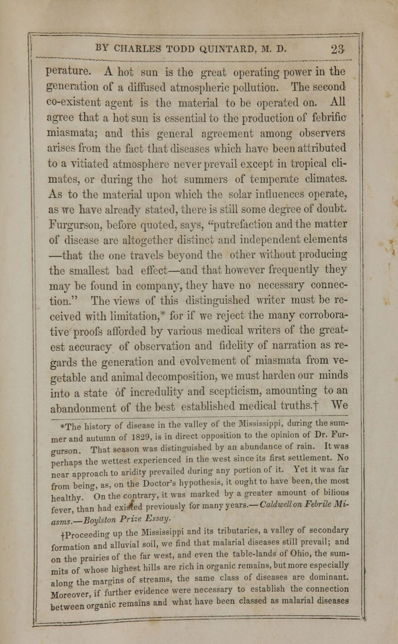 perature. A hot sun is the great operating power in the generation of a diffused atmospheric pollution. The second co-existent agent is the material to be operated on. All agree that a hot sun is essential to the production of febrific miasmata; and this general agreement among observers arises from the fact that diseases which have been attributed to a vitiated atmosphere never prevail except in tropical cli- mates, or during the hot summers of temperate climates. As to the material upon which the solar influences operate, as we have already stated, there is still some degree of doubt. Furgurson, before quoted, says, putrefaction and the matter of disease are altogether distinct and independent elements —that the one travels beyond the other without producing the smallest bad effect—and that however frequently they may be found in company, they have no necessary connec- tion. The views of this distinguished writer must be re- ceived with limitation,* for if we reject the many corrobora- tive proofs afforded by various medical writers of the great- est accuracy of observation and fidelity of narration as re- gards the generation and evolvement of miasmata from ve- getable and animal decomposition, we must harden our minds into a state of incredulity and scepticism, amounting to an abandonment of the best established medical truths.! We *The history of disease in the valley of the Mississippi, during the sum- mer and autumn of 1829, is in direct opposition to the opinion of Dr. Fur- gurson. That season was distinguished by an abundance of rain. It was perhaps the wettest experienced in the west since its first settlement. No near approach to aridity prevailed during any portion of it. Yet it was far from being, as, on the Doctor's hypothesis, it ought to have been, the most healthy. °On the contrary, it was marked by a greater amount of bilious fever, than had exited previously for many years.— Caldwellon Febrile Mi- asms]—Boylston Prize Essay. ■^Proceeding up the Mississippi and its tributaries, a valley of secondary formation andalluvial soil, we find that malarial diseases still prevail; and on the prairies of the far west, and even the table-lands of Ohio, the sum- mits of whose highest hills are rich in organic remains, but more especially along the margins of streams, the same class of diseases are dominant. Moreover, if further evidence were necessary to establish the connection b t eeno'rganic remains and what have been classed as malarial diseases
