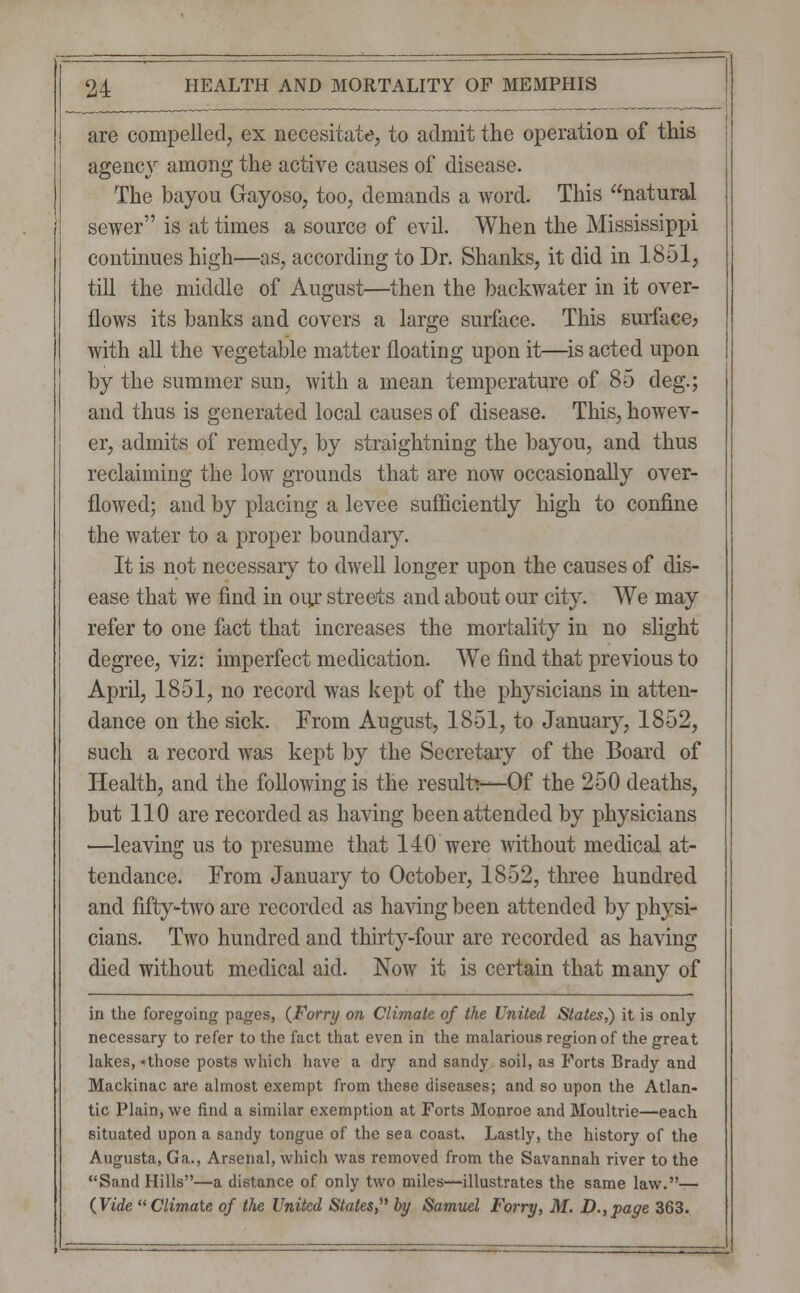 are compelled, ex aecesitate, to admit the operation of this agency among the active causes of disease. The bayou Gayoso, too, demands a word. This natural sewer is at times a source of evil. When the Mississippi continues high—as, according to Dr. Shanks, it did in 1851, till the middle of August—then the backwater in it over- flows its banks and covers a large surface. This surface? with all the vegetable matter floating upon it—is acted upon by the summer sun, with a mean temperature of 85 deg.; and thus is generated local causes of disease. This, howev- er, admits of remedy, by straightning the bayou, and thus reclaiming the low grounds that are now occasionally over- flowed; and by placing a levee sufficiently high to confine the water to a proper boundary. It is not necessary to dwell longer upon the causes of dis- ease that we find in our streets and about our city. We may refer to one fact that increases the mortality in no slight degree, viz: imperfect medication. We find that previous to April, 1851, no record was kept of the physicians in atten- dance on the sick. From August, 1851, to January, 1852, such a record was kept by the Secretary of the Board of Health, and the following is the result?—Of the 250 deaths, but 110 are recorded as having been attended by physicians —leaving us to presume that 140 were without medical at- tendance. From January to October, 1852, three hundred and fifty-two are recorded as having been attended by physi- cians. Two hundred and thirty-four are recorded as having died without medical aid. Now it is certain that many of in the foregoing pages, (Forry on Climate of the United States,) it is only- necessary to refer to the fact that even in the malarious region of the great lakes, «those posts which have a dry and sandy soil, as Forts Brady and Mackinac are almost exempt from these diseases; and so upon the Atlan- tic Plain, we find a similar exemption at Forts Monroe and Moultrie—each situated upon a sandy tongue of the sea coast. Lastly, the history of the Augusta, Ga., Arsenal, which was removed from the Savannah river to the Sand Hills—a distance of only two miles—illustrates the same law.— {Vide Climate of the United States,' by Samuel Forry, M. D.,page 363.