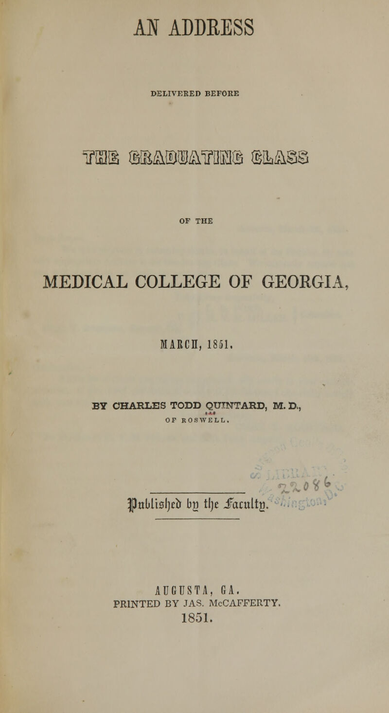 DELIVERED BEFORE inas ©smbm™® iBMm OF THE MEDICAL COLLEGE OF GEORGIA, MARCH, 1851. BY CHARLES TODD QUTNTARD, M. D, OF ROSWELL. %0^^ . JJnbliBljrir bg tl)e JFacultj). AUGUSTA, GA. PRINTED BY JAS. McCAFFERTY. 1851.