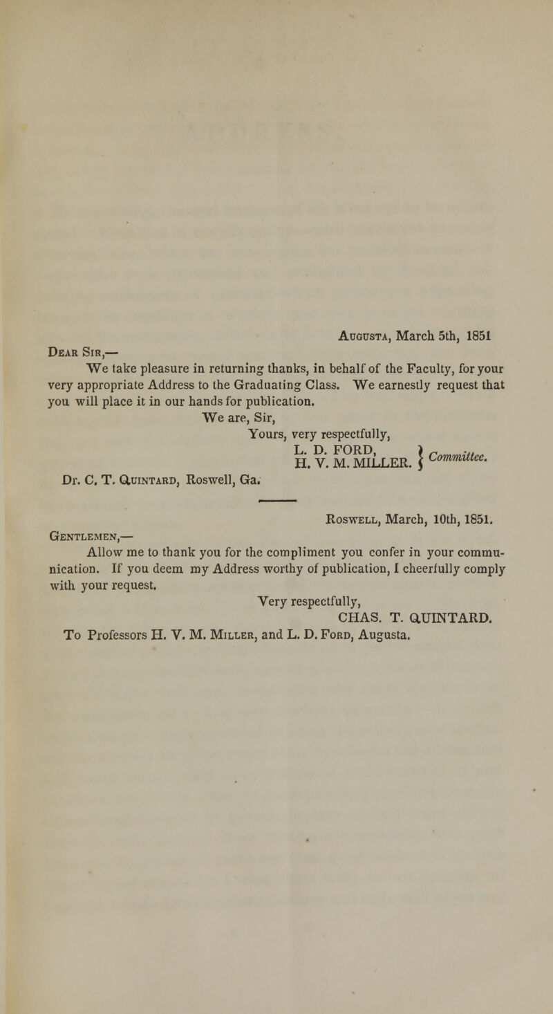 Augusta, March 5th, 1851 Dear Sir,— We take pleasure in returning thanks, in behalf of the Faculty, for your very appropriate Address to the Graduating Class. We earnestly request that you will place it in our hands for publication. We are, Sir, Yours, very respectfully, L. D. FORD, H. V. M. MILLER. Dr. C, T. O.UINTARD, Roswell, Ga. Committee. Roswell, March, 10th, 1851. Gentlemen,— Allow me to thank you for the compliment you confer in your commu- nication. If you deem my Address worthy of publication, I cheerfully comply with your request. Very respectfully, CHAS. T. aUINTARD.