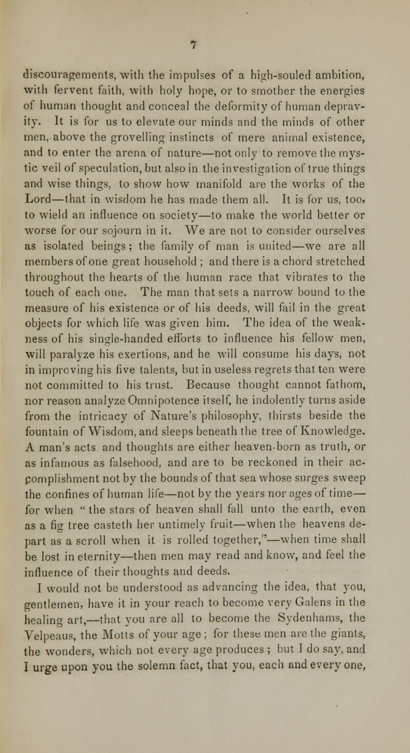 discouragements, with the impulses of a high-souled ambition, with fervent faith, with holy hope, or to smother the energies of human thought and conceal the deformity of human deprav- ity. It is for us to elevate our minds and the minds of other men, above the grovelling instincts of mere animal existence, and to enter the arena of nature—not only to remove the mys- tic veil of speculation, but also in the investigation of true things and wise things, to show how manifold are the works of the Lord—that in wisdom he has made them all. It is for us, too, to wield an influence on society—to make the world better or worse for our sojourn in it. We are not to consider ourselves as isolated beings ; the family of man is united—we are all members of one great household ; and there is a chord stretched throughout the hearts of the human race that vibrates to the touch of each one. The man that sets a narrow bound to the measure of his existence or of his deeds, will fail in the great objects for which life was given him. The idea of the weak- ness of his single-handed efforts to influence his fellow men, will paralyze his exertions, and he will consume his days, not in improving his five talents, but in useless regrets that ten were not committed to his trust. Because thought cannot fathom, nor reason analyze Omnipotence itself, he indolently turns aside from the intricacy of Nature's philosophy, thirsts beside the fountain of Wisdom, and sleeps beneath the tree of Knowledge. A man's acts and thoughts are either heaven-born as truth, or as infamous as falsehood, and are to be reckoned in their ac- pomplishment not by the bounds of that sea whose surges sweep the confines of human life—not by the years nor ages of time— for when  the stars of heaven shall fall unto the earth, even as a fig tree casteth her untimely fruit—when the heavens de- part as a scroll when it is rolled together,—when time shall be lost in eternity—then men may read and know, and feel the influence of their thoughts and deeds. I would not be understood as advancing the idea, that you, gentlemen, have it in your reach to become very Galens in the healino art,—that you are all to become the Sydenhams, the Velpeaus, the Motts of your age ; for these men are the giants, the wonders, which not every age produces ; but I do say, and I urge upon you the solemn fact, that you, each and every one,