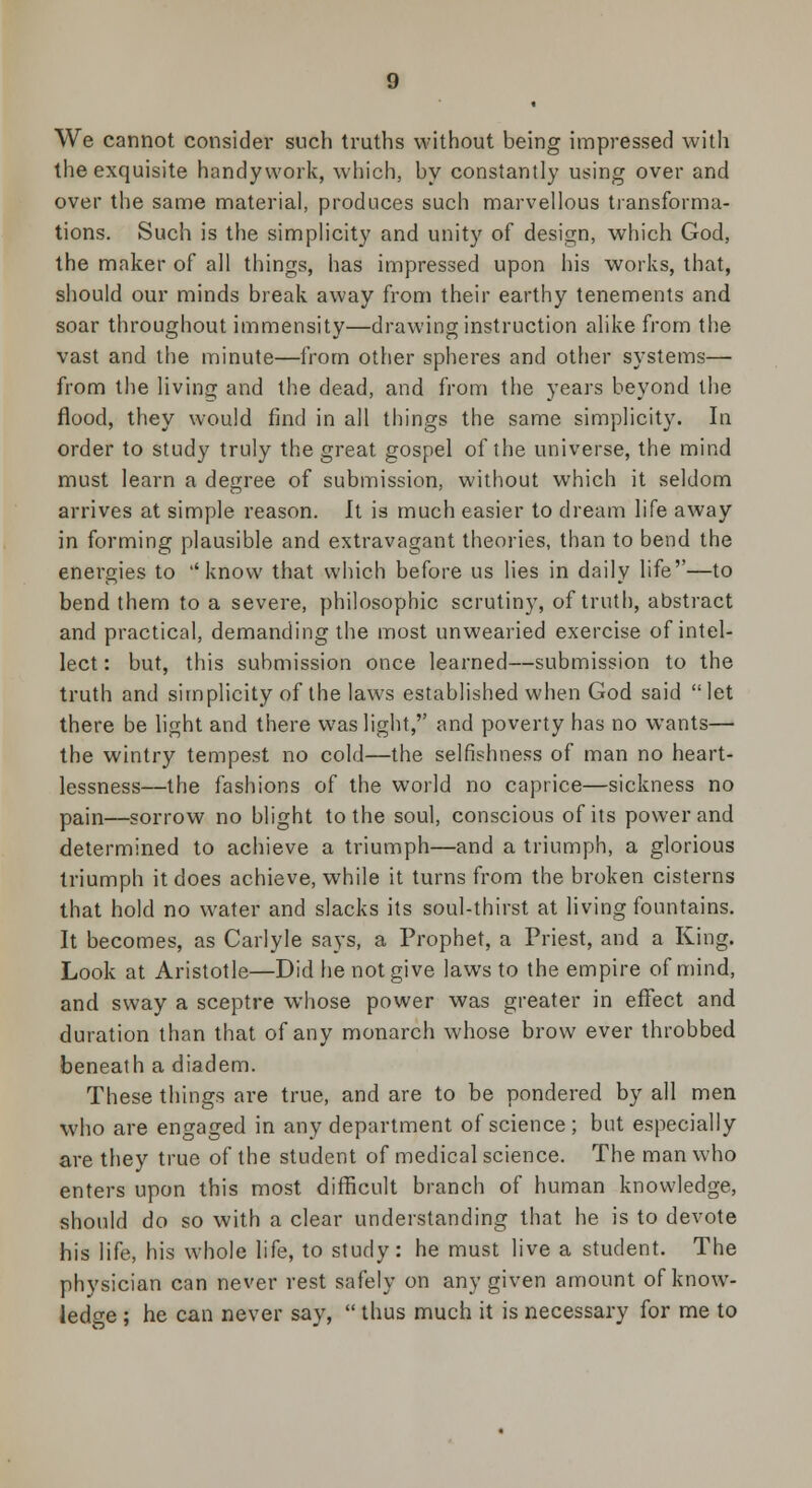 We cannot consider such truths without being impressed with the exquisite handywork, which, by constantly using over and over the same material, produces such marvellous transforma- tions. Such is the simplicity and unity of design, which God, the maker of all things, has impressed upon his works, that, should our minds break away from their earthy tenements and soar throughout immensity—drawing instruction alike from the vast and the minute—from other spheres and other systems— from the living and the dead, and from the years beyond the flood, they would find in all things the same simplicity. In order to study truly the great gospel of the universe, the mind must learn a degree of submission, without which it seldom arrives at simple reason. It is much easier to dream life away in forming plausible and extravagant theories, than to bend the energies to know that which before us lies in daily life—to bend them to a severe, philosophic scrutiny, of truth, abstract and practical, demanding the most unwearied exercise of intel- lect : but, this submission once learned—submission to the truth and simplicity of the laws established when God said let there be light and there was light, and poverty has no wants— the wintry tempest no cold—the selfishness of man no heart- lessness—the fashions of the world no caprice—sickness no pain—sorrow no blight to the soul, conscious of its power and determined to achieve a triumph—and a triumph, a glorious triumph it does achieve, while it turns from the broken cisterns that hold no water and slacks its soul-thirst at living fountains. It becomes, as Carlyle says, a Prophet, a Priest, and a King. Look at Aristotle—Did he not give laws to the empire of mind, and sway a sceptre whose power was greater in effect and duration than that of any monarch whose brow ever throbbed beneath a diadem. These things are true, and are to be pondered by all men who are engaged in any department of science; but especially are they true of the student of medical science. The man who enters upon this most difficult branch of human knowledge, should do so with a clear understanding that he is to devote his life, his whole life, to study: he must live a student. The physician can never rest safely on any given amount of know- ledge ; he can never say,  thus much it is necessary for me to