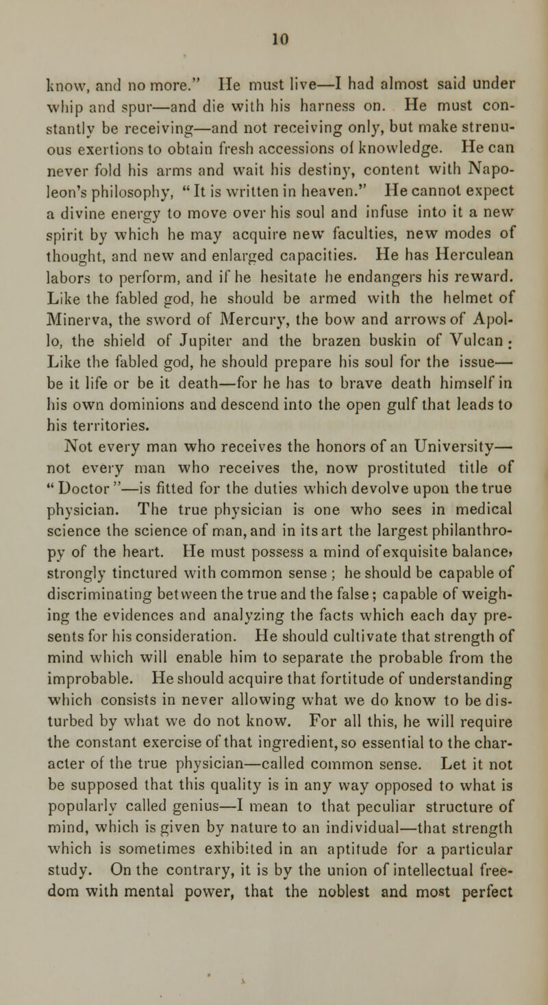 know, and no more. He must live—I had almost said under whip and spur—and die with his harness on. He must con- stantly be receiving—and not receiving only, but make strenu- ous exertions to obtain fresh accessions of knowledge. He can never fold his arms and wait his destiny, content with Napo- leon's philosophy,  It is written in heaven. He cannot expect a divine energy to move over his soul and infuse into it a new spirit by which he may acquire new faculties, new modes of thought, and new and enlarged capacities. He has Herculean labors to perform, and if he hesitate he endangers his reward. Like the fabled god, he should be armed with the helmet of Minerva, the sword of Mercury, the bow and arrows of Apol- lo, the shield of Jupiter and the brazen buskin of Vulcan ; Like the fabled god, he should prepare his soul for the issue— be it life or be it death—for he has to brave death himself in his own dominions and descend into the open gulf that leads to his territories. Not every man who receives the honors of an University— not every man who receives the, now prostituted title of Doctor—is fitted for the duties which devolve upon the true physician. The true physician is one who sees in medical science the science of man, and in its art the largest philanthro- py of the heart. He must possess a mind of exquisite balance* strongly tinctured with common sense ; he should be capable of discriminating between the true and the false; capable of weigh- ing the evidences and analyzing the facts which each day pre- sents for his consideration. He should cultivate that strength of mind which will enable him to separate the probable from the improbable. He should acquire that fortitude of understanding which consists in never allowing what we do know to be dis- turbed by what we do not know. For all this, he will require the constant exercise of that ingredient, so essential to the char- acter of the true physician—called common sense. Let it not be supposed that this quality is in any way opposed to what is popularly called genius—I mean to that peculiar structure of mind, which is given by nature to an individual—that strength which is sometimes exhibited in an aptitude for a particular study. On the contrary, it is by the union of intellectual free- dom with mental power, that the noblest and most perfect